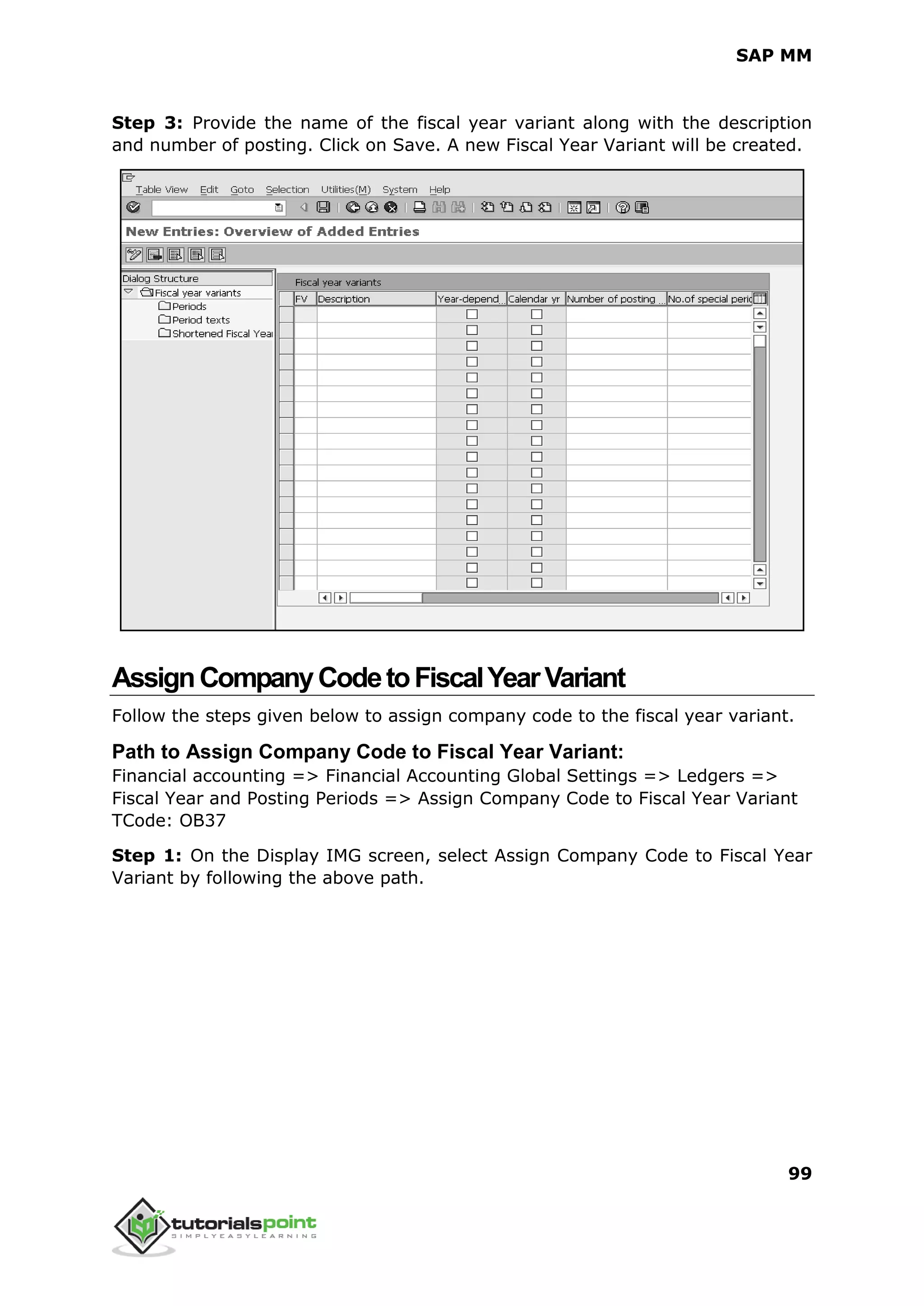 SAP MM
99
Step 3: Provide the name of the fiscal year variant along with the description
and number of posting. Click on Save. A new Fiscal Year Variant will be created.
AssignCompanyCodetoFiscalYearVariant
Follow the steps given below to assign company code to the fiscal year variant.
Path to Assign Company Code to Fiscal Year Variant:
Financial accounting => Financial Accounting Global Settings => Ledgers =>
Fiscal Year and Posting Periods => Assign Company Code to Fiscal Year Variant
TCode: OB37
Step 1: On the Display IMG screen, select Assign Company Code to Fiscal Year
Variant by following the above path.
 