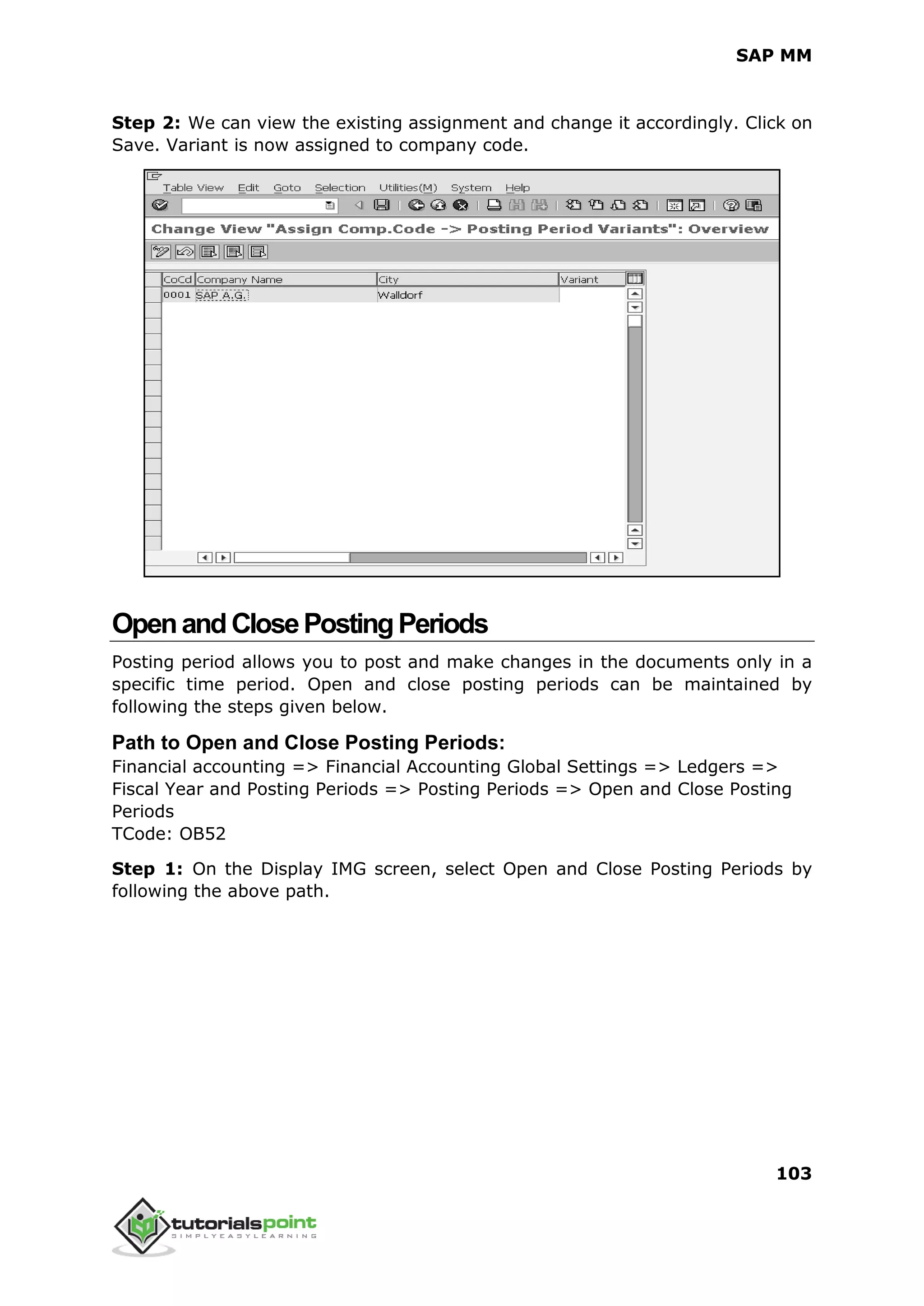 SAP MM
103
Step 2: We can view the existing assignment and change it accordingly. Click on
Save. Variant is now assigned to company code.
OpenandClosePostingPeriods
Posting period allows you to post and make changes in the documents only in a
specific time period. Open and close posting periods can be maintained by
following the steps given below.
Path to Open and Close Posting Periods:
Financial accounting => Financial Accounting Global Settings => Ledgers =>
Fiscal Year and Posting Periods => Posting Periods => Open and Close Posting
Periods
TCode: OB52
Step 1: On the Display IMG screen, select Open and Close Posting Periods by
following the above path.
 
