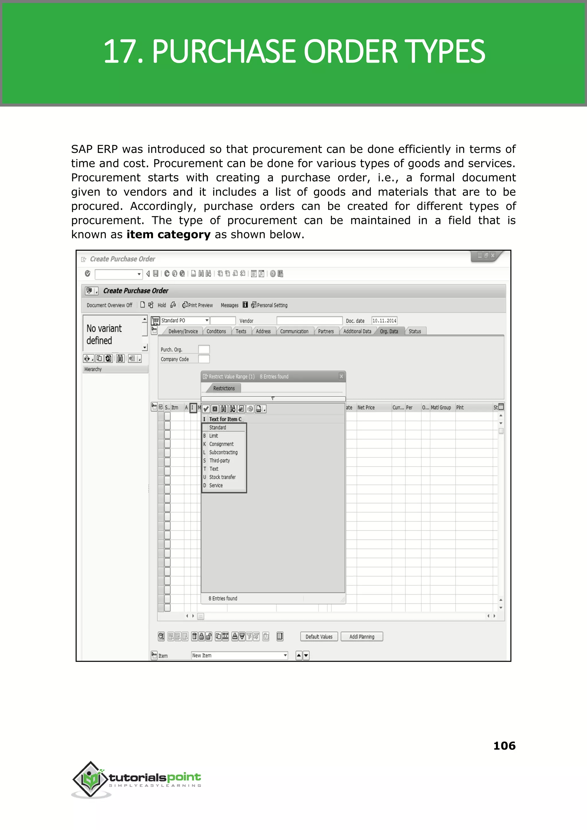 SAP MM
106
SAP ERP was introduced so that procurement can be done efficiently in terms of
time and cost. Procurement can be done for various types of goods and services.
Procurement starts with creating a purchase order, i.e., a formal document
given to vendors and it includes a list of goods and materials that are to be
procured. Accordingly, purchase orders can be created for different types of
procurement. The type of procurement can be maintained in a field that is
known as item category as shown below.
17. PURCHASE ORDER TYPES
 