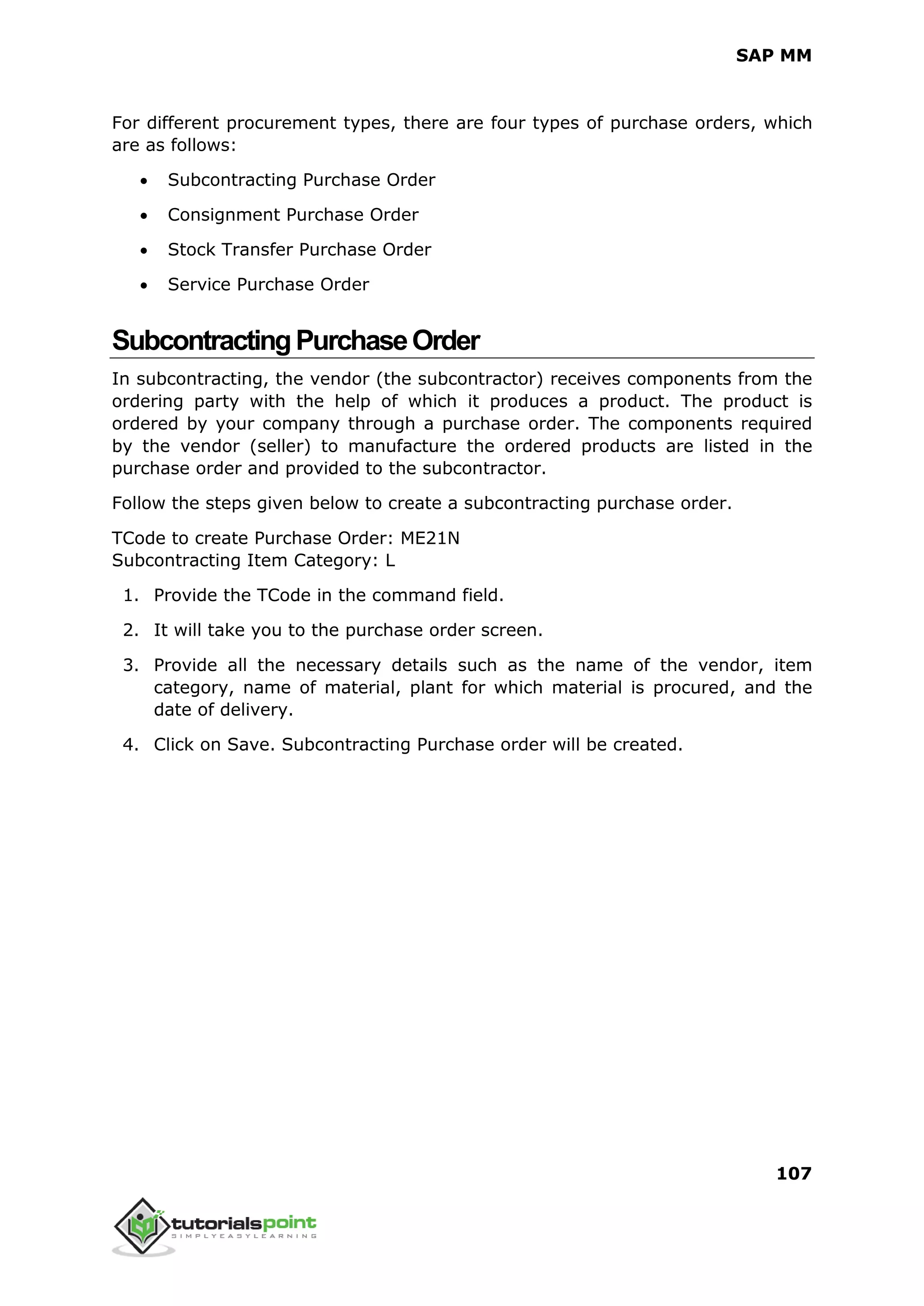 SAP MM
107
For different procurement types, there are four types of purchase orders, which
are as follows:
 Subcontracting Purchase Order
 Consignment Purchase Order
 Stock Transfer Purchase Order
 Service Purchase Order
SubcontractingPurchaseOrder
In subcontracting, the vendor (the subcontractor) receives components from the
ordering party with the help of which it produces a product. The product is
ordered by your company through a purchase order. The components required
by the vendor (seller) to manufacture the ordered products are listed in the
purchase order and provided to the subcontractor.
Follow the steps given below to create a subcontracting purchase order.
TCode to create Purchase Order: ME21N
Subcontracting Item Category: L
1. Provide the TCode in the command field.
2. It will take you to the purchase order screen.
3. Provide all the necessary details such as the name of the vendor, item
category, name of material, plant for which material is procured, and the
date of delivery.
4. Click on Save. Subcontracting Purchase order will be created.
 