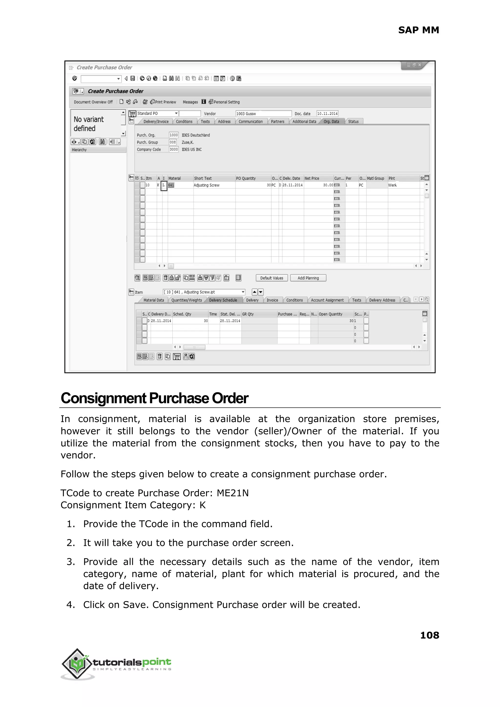 SAP MM
108
ConsignmentPurchaseOrder
In consignment, material is available at the organization store premises,
however it still belongs to the vendor (seller)/Owner of the material. If you
utilize the material from the consignment stocks, then you have to pay to the
vendor.
Follow the steps given below to create a consignment purchase order.
TCode to create Purchase Order: ME21N
Consignment Item Category: K
1. Provide the TCode in the command field.
2. It will take you to the purchase order screen.
3. Provide all the necessary details such as the name of the vendor, item
category, name of material, plant for which material is procured, and the
date of delivery.
4. Click on Save. Consignment Purchase order will be created.
 