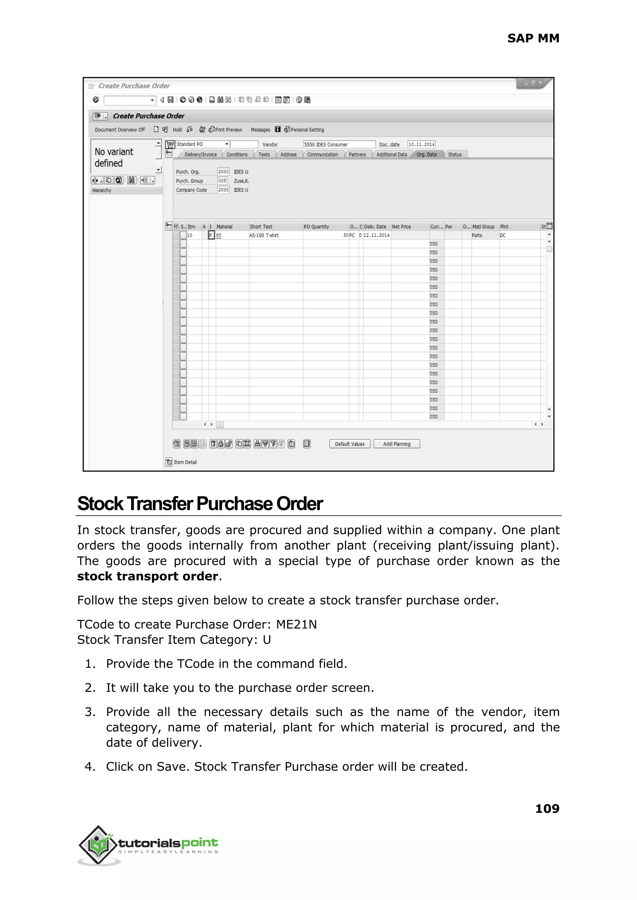 SAP MM
109
StockTransferPurchaseOrder
In stock transfer, goods are procured and supplied within a company. One plant
orders the goods internally from another plant (receiving plant/issuing plant).
The goods are procured with a special type of purchase order known as the
stock transport order.
Follow the steps given below to create a stock transfer purchase order.
TCode to create Purchase Order: ME21N
Stock Transfer Item Category: U
1. Provide the TCode in the command field.
2. It will take you to the purchase order screen.
3. Provide all the necessary details such as the name of the vendor, item
category, name of material, plant for which material is procured, and the
date of delivery.
4. Click on Save. Stock Transfer Purchase order will be created.
 