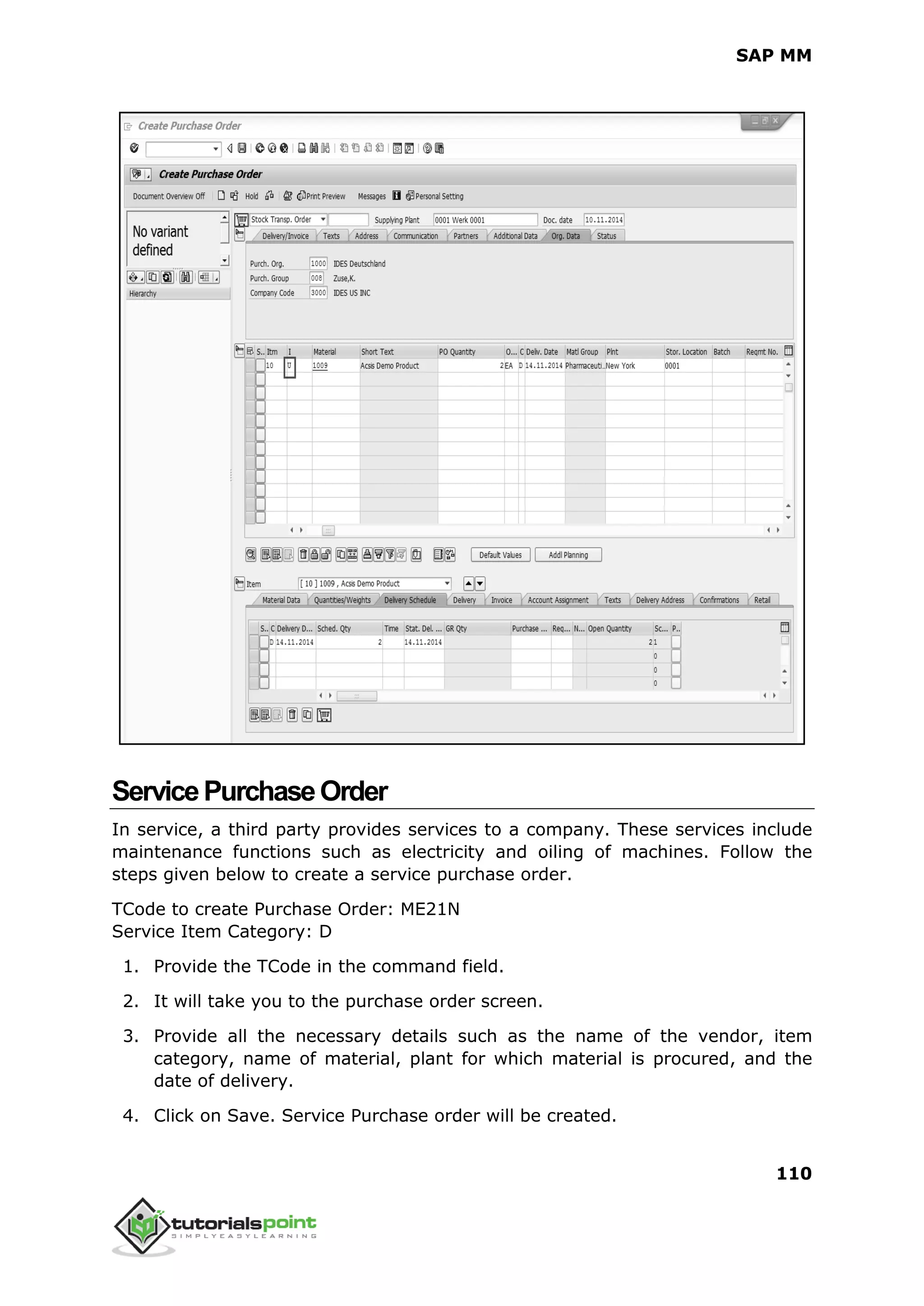 SAP MM
110
ServicePurchaseOrder
In service, a third party provides services to a company. These services include
maintenance functions such as electricity and oiling of machines. Follow the
steps given below to create a service purchase order.
TCode to create Purchase Order: ME21N
Service Item Category: D
1. Provide the TCode in the command field.
2. It will take you to the purchase order screen.
3. Provide all the necessary details such as the name of the vendor, item
category, name of material, plant for which material is procured, and the
date of delivery.
4. Click on Save. Service Purchase order will be created.
 