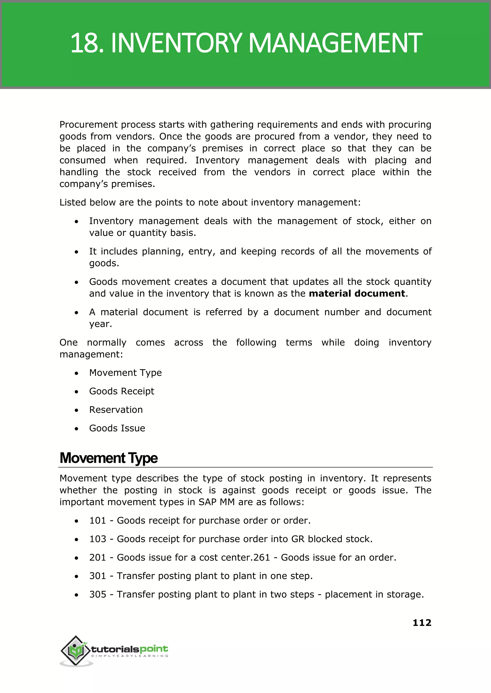 SAP MM
112
Procurement process starts with gathering requirements and ends with procuring
goods from vendors. Once the goods are procured from a vendor, they need to
be placed in the company’s premises in correct place so that they can be
consumed when required. Inventory management deals with placing and
handling the stock received from the vendors in correct place within the
company’s premises.
Listed below are the points to note about inventory management:
 Inventory management deals with the management of stock, either on
value or quantity basis.
 It includes planning, entry, and keeping records of all the movements of
goods.
 Goods movement creates a document that updates all the stock quantity
and value in the inventory that is known as the material document.
 A material document is referred by a document number and document
year.
One normally comes across the following terms while doing inventory
management:
 Movement Type
 Goods Receipt
 Reservation
 Goods Issue
MovementType
Movement type describes the type of stock posting in inventory. It represents
whether the posting in stock is against goods receipt or goods issue. The
important movement types in SAP MM are as follows:
 101 - Goods receipt for purchase order or order.
 103 - Goods receipt for purchase order into GR blocked stock.
 201 - Goods issue for a cost center.261 - Goods issue for an order.
 301 - Transfer posting plant to plant in one step.
 305 - Transfer posting plant to plant in two steps - placement in storage.
18. INVENTORY MANAGEMENT
 