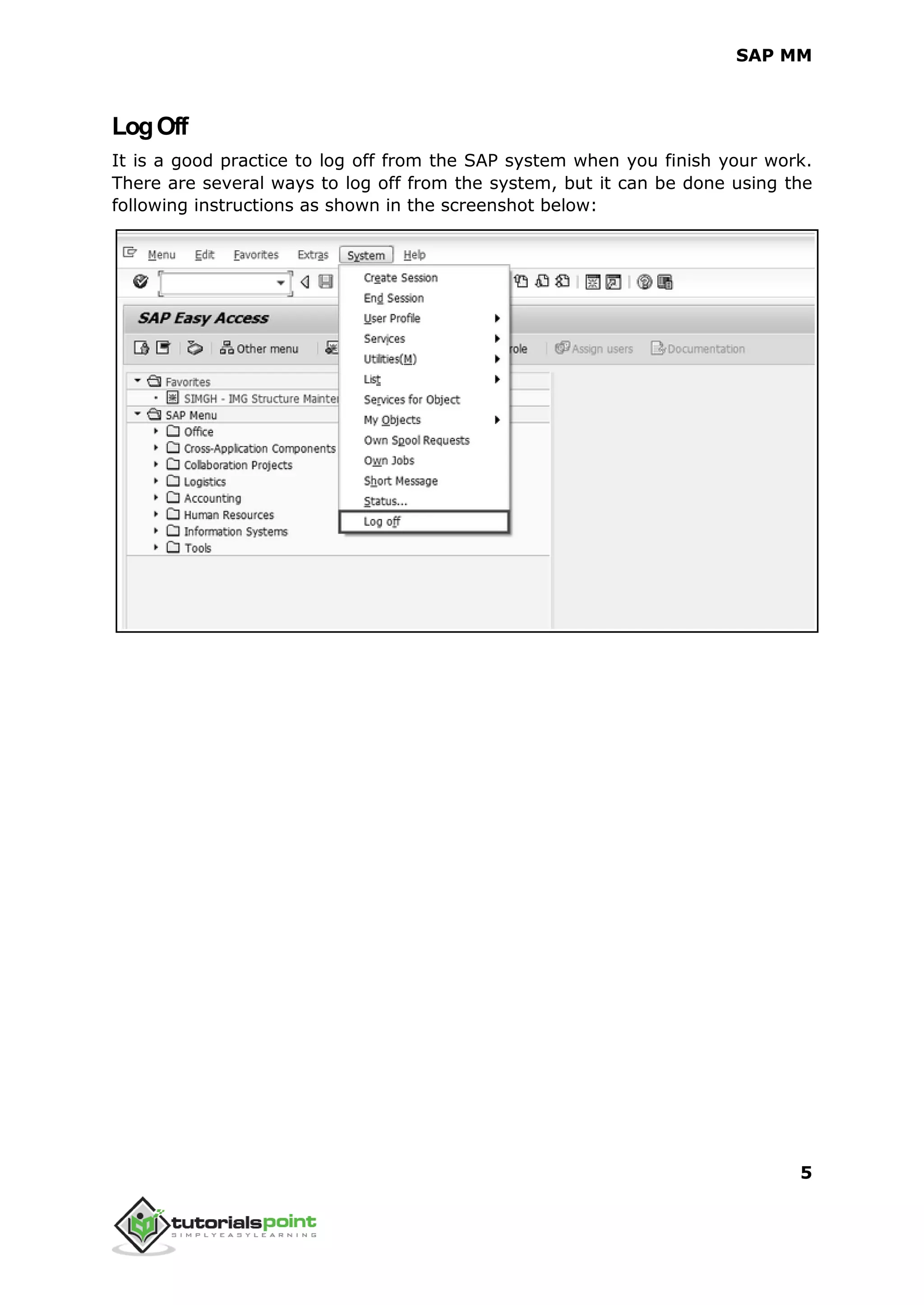 SAP MM
5
LogOff
It is a good practice to log off from the SAP system when you finish your work.
There are several ways to log off from the system, but it can be done using the
following instructions as shown in the screenshot below:
 