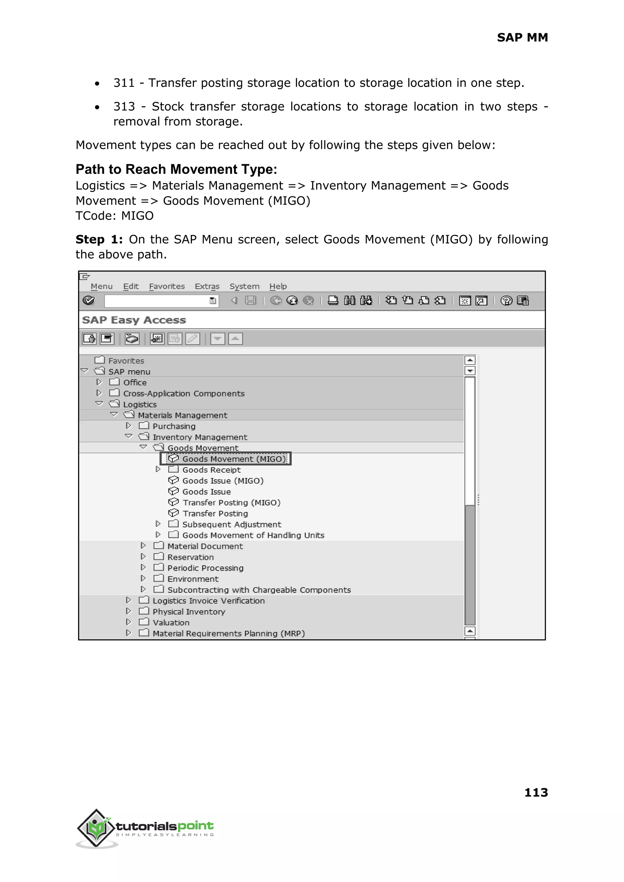 SAP MM
113
 311 - Transfer posting storage location to storage location in one step.
 313 - Stock transfer storage locations to storage location in two steps -
removal from storage.
Movement types can be reached out by following the steps given below:
Path to Reach Movement Type:
Logistics => Materials Management => Inventory Management => Goods
Movement => Goods Movement (MIGO)
TCode: MIGO
Step 1: On the SAP Menu screen, select Goods Movement (MIGO) by following
the above path.
 