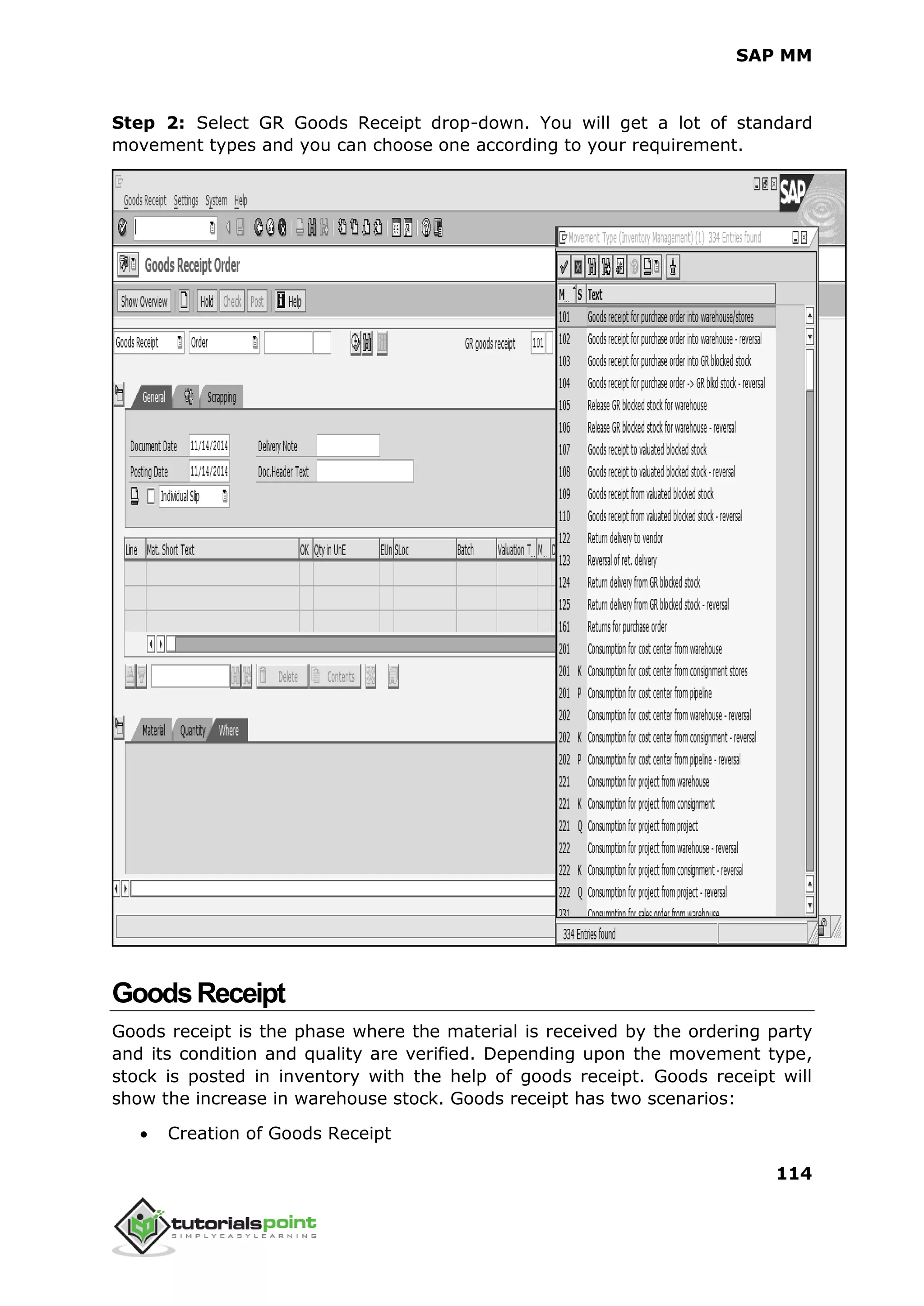 SAP MM
114
Step 2: Select GR Goods Receipt drop-down. You will get a lot of standard
movement types and you can choose one according to your requirement.
GoodsReceipt
Goods receipt is the phase where the material is received by the ordering party
and its condition and quality are verified. Depending upon the movement type,
stock is posted in inventory with the help of goods receipt. Goods receipt will
show the increase in warehouse stock. Goods receipt has two scenarios:
 Creation of Goods Receipt
 