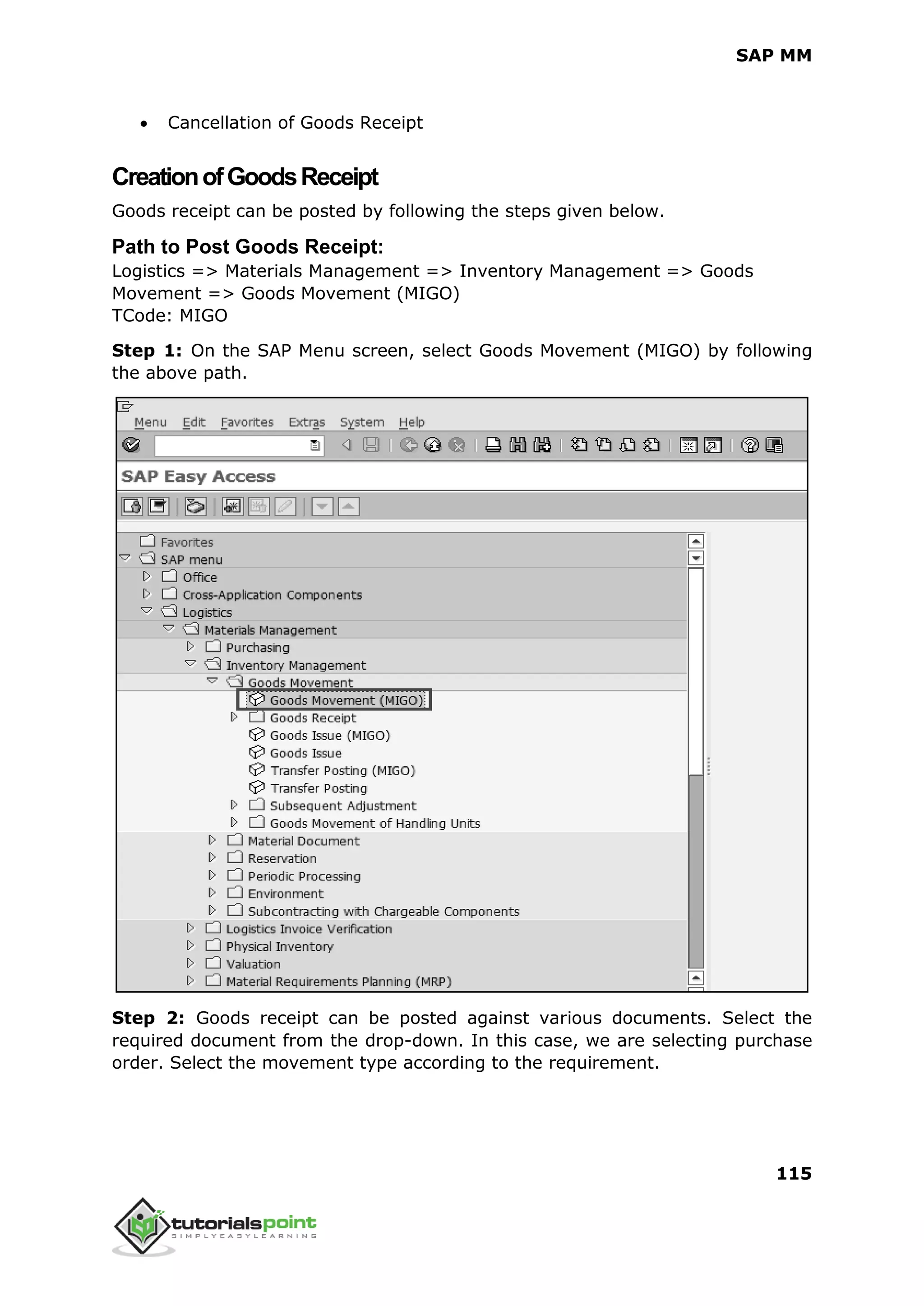 SAP MM
115
 Cancellation of Goods Receipt
CreationofGoodsReceipt
Goods receipt can be posted by following the steps given below.
Path to Post Goods Receipt:
Logistics => Materials Management => Inventory Management => Goods
Movement => Goods Movement (MIGO)
TCode: MIGO
Step 1: On the SAP Menu screen, select Goods Movement (MIGO) by following
the above path.
Step 2: Goods receipt can be posted against various documents. Select the
required document from the drop-down. In this case, we are selecting purchase
order. Select the movement type according to the requirement.
 