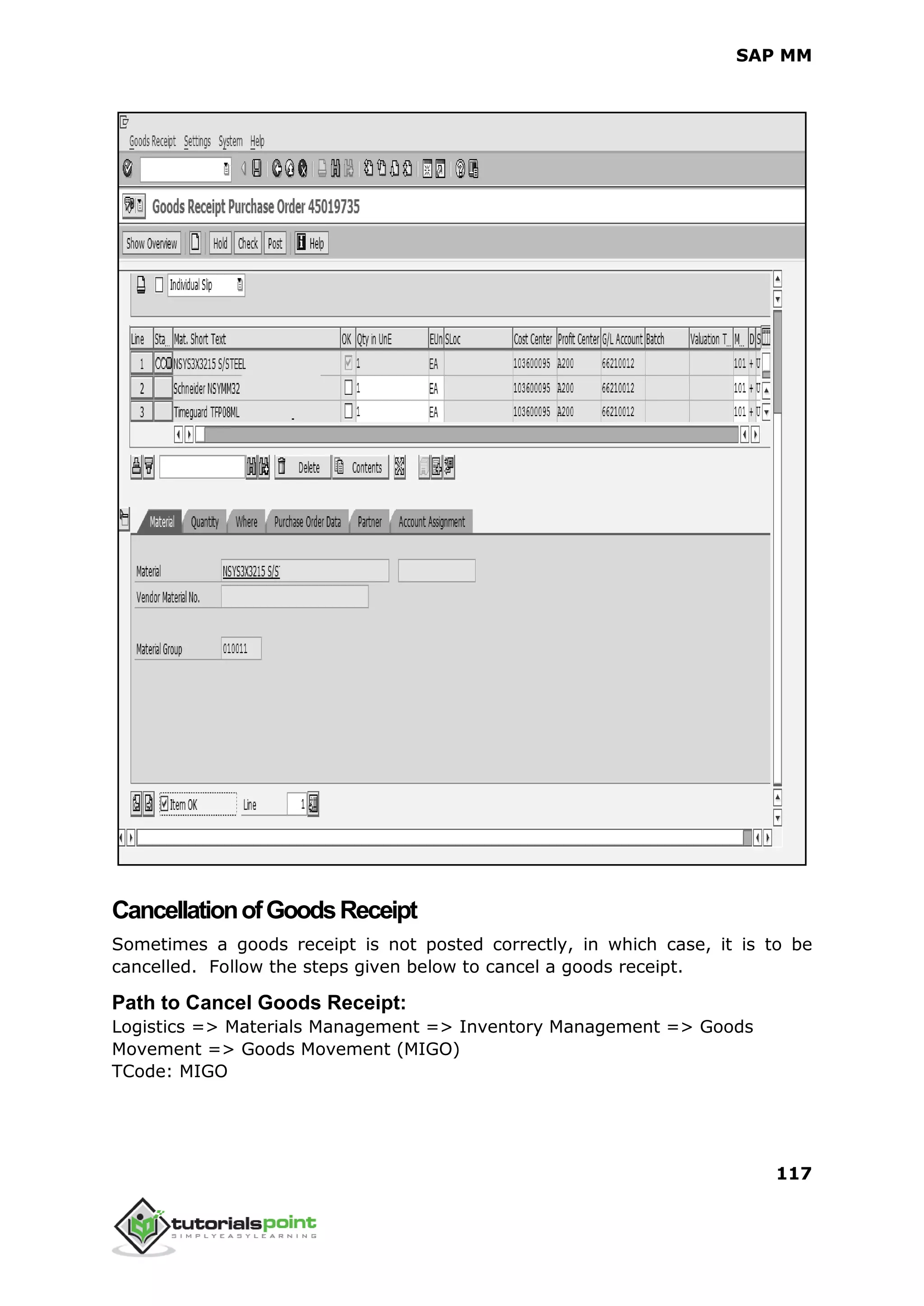 SAP MM
117
CancellationofGoodsReceipt
Sometimes a goods receipt is not posted correctly, in which case, it is to be
cancelled. Follow the steps given below to cancel a goods receipt.
Path to Cancel Goods Receipt:
Logistics => Materials Management => Inventory Management => Goods
Movement => Goods Movement (MIGO)
TCode: MIGO
 