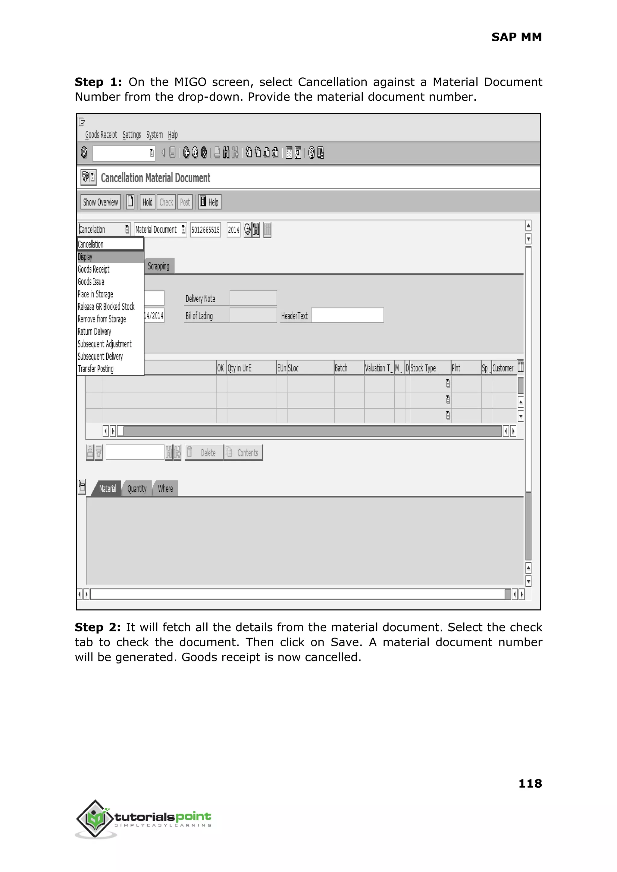 SAP MM
118
Step 1: On the MIGO screen, select Cancellation against a Material Document
Number from the drop-down. Provide the material document number.
Step 2: It will fetch all the details from the material document. Select the check
tab to check the document. Then click on Save. A material document number
will be generated. Goods receipt is now cancelled.
 