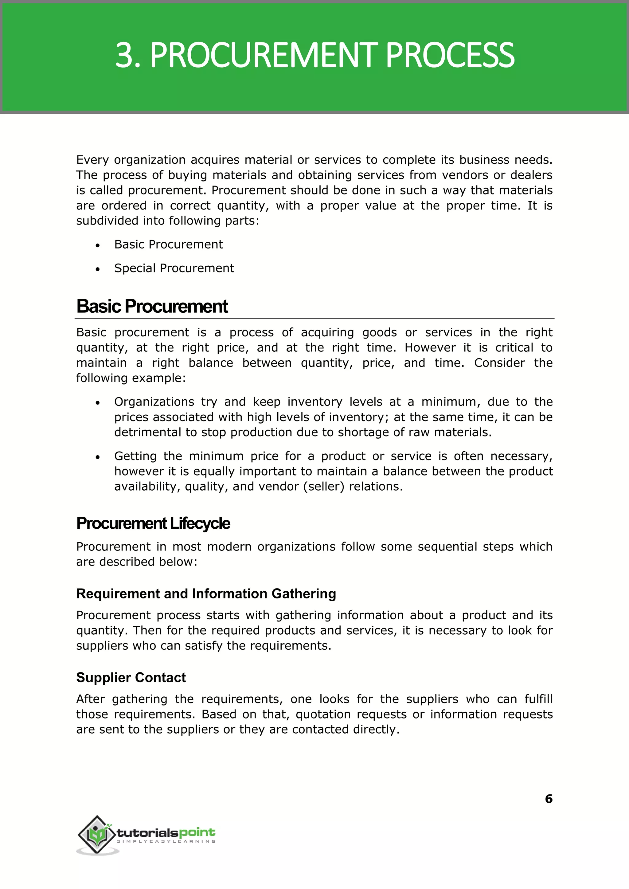 SAP MM
6
Every organization acquires material or services to complete its business needs.
The process of buying materials and obtaining services from vendors or dealers
is called procurement. Procurement should be done in such a way that materials
are ordered in correct quantity, with a proper value at the proper time. It is
subdivided into following parts:
 Basic Procurement
 Special Procurement
BasicProcurement
Basic procurement is a process of acquiring goods or services in the right
quantity, at the right price, and at the right time. However it is critical to
maintain a right balance between quantity, price, and time. Consider the
following example:
 Organizations try and keep inventory levels at a minimum, due to the
prices associated with high levels of inventory; at the same time, it can be
detrimental to stop production due to shortage of raw materials.
 Getting the minimum price for a product or service is often necessary,
however it is equally important to maintain a balance between the product
availability, quality, and vendor (seller) relations.
ProcurementLifecycle
Procurement in most modern organizations follow some sequential steps which
are described below:
Requirement and Information Gathering
Procurement process starts with gathering information about a product and its
quantity. Then for the required products and services, it is necessary to look for
suppliers who can satisfy the requirements.
Supplier Contact
After gathering the requirements, one looks for the suppliers who can fulfill
those requirements. Based on that, quotation requests or information requests
are sent to the suppliers or they are contacted directly.
3. PROCUREMENT PROCESS
 
