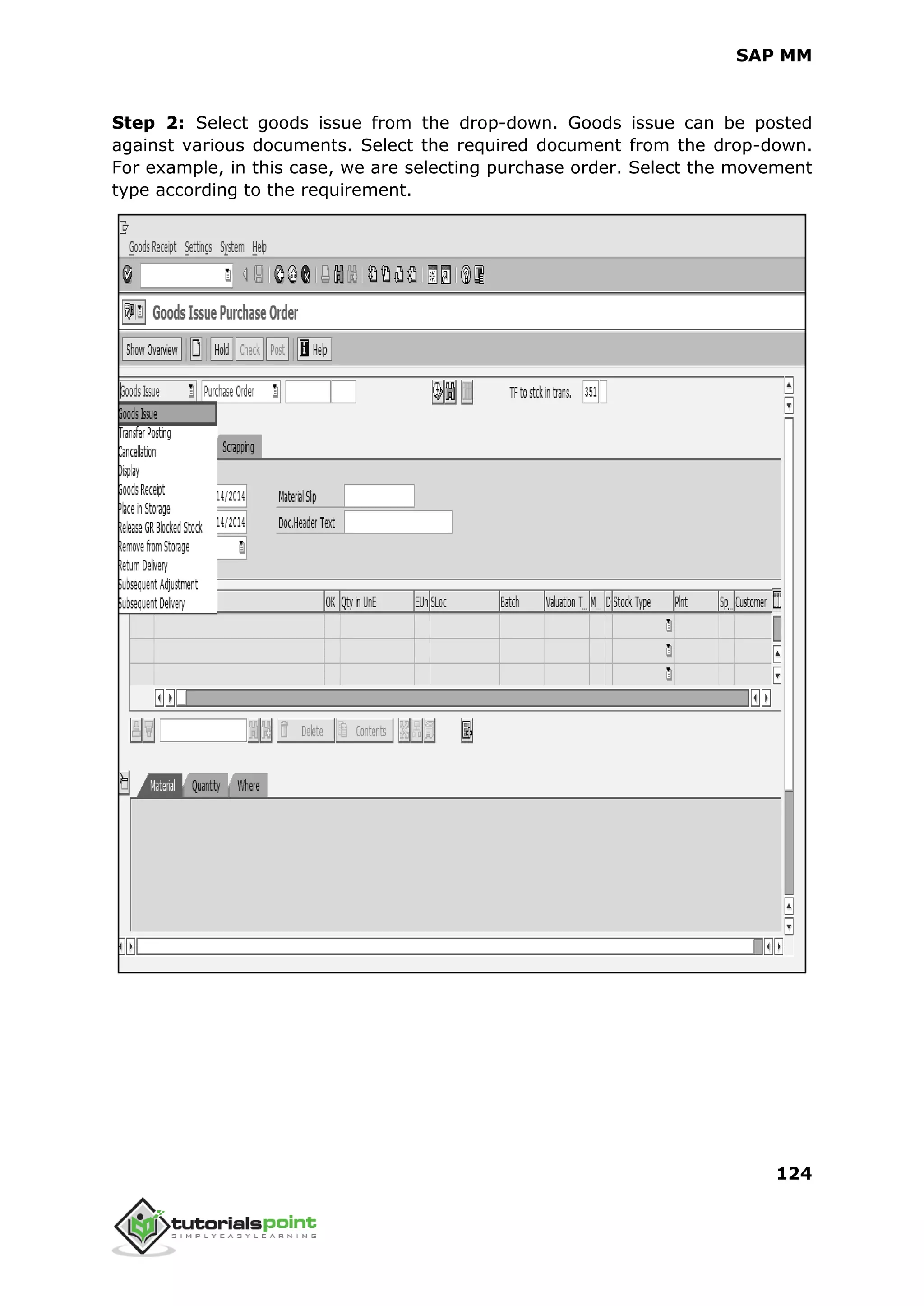 SAP MM
124
Step 2: Select goods issue from the drop-down. Goods issue can be posted
against various documents. Select the required document from the drop-down.
For example, in this case, we are selecting purchase order. Select the movement
type according to the requirement.
 