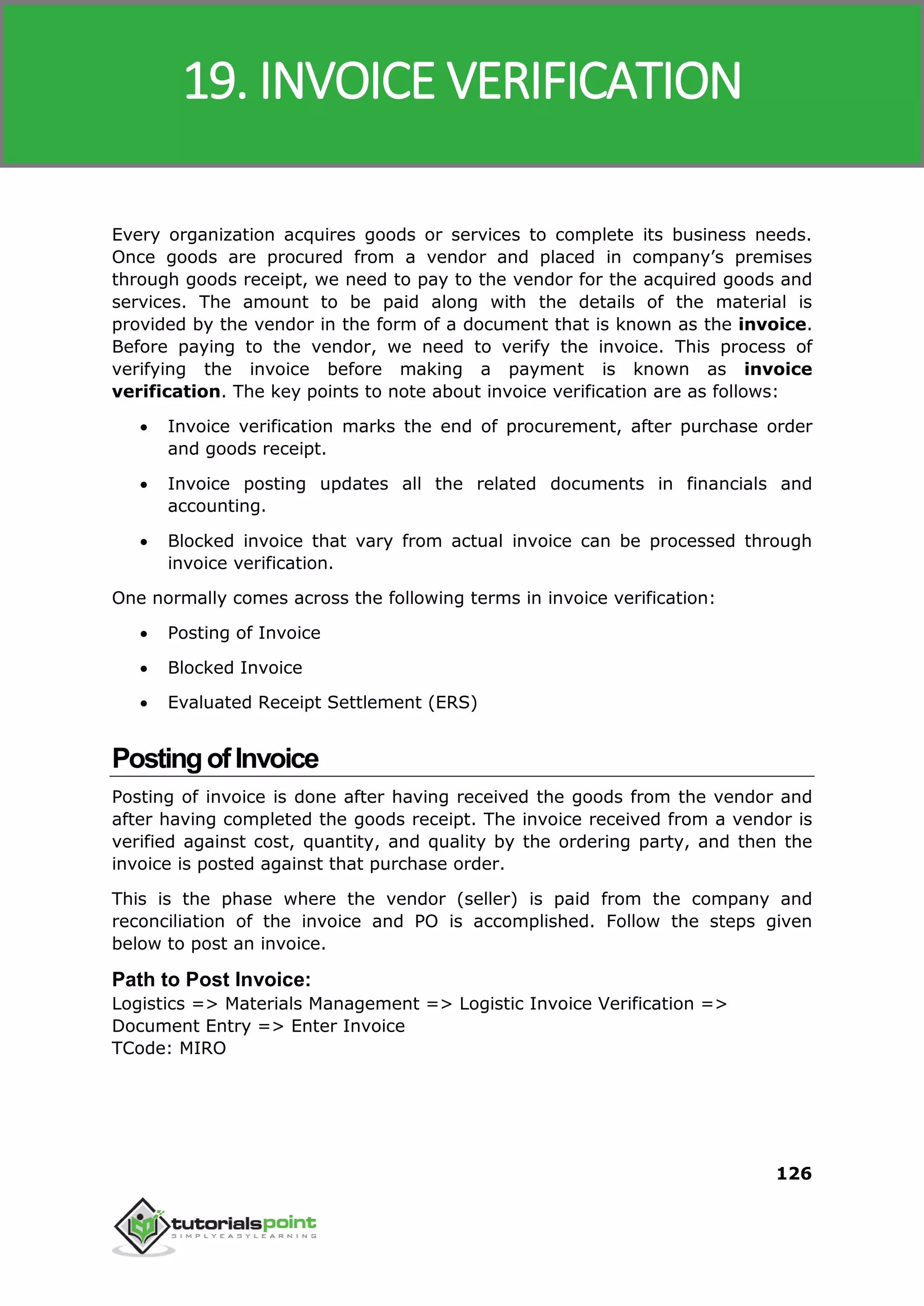 SAP MM
126
Every organization acquires goods or services to complete its business needs.
Once goods are procured from a vendor and placed in company’s premises
through goods receipt, we need to pay to the vendor for the acquired goods and
services. The amount to be paid along with the details of the material is
provided by the vendor in the form of a document that is known as the invoice.
Before paying to the vendor, we need to verify the invoice. This process of
verifying the invoice before making a payment is known as invoice
verification. The key points to note about invoice verification are as follows:
 Invoice verification marks the end of procurement, after purchase order
and goods receipt.
 Invoice posting updates all the related documents in financials and
accounting.
 Blocked invoice that vary from actual invoice can be processed through
invoice verification.
One normally comes across the following terms in invoice verification:
 Posting of Invoice
 Blocked Invoice
 Evaluated Receipt Settlement (ERS)
PostingofInvoice
Posting of invoice is done after having received the goods from the vendor and
after having completed the goods receipt. The invoice received from a vendor is
verified against cost, quantity, and quality by the ordering party, and then the
invoice is posted against that purchase order.
This is the phase where the vendor (seller) is paid from the company and
reconciliation of the invoice and PO is accomplished. Follow the steps given
below to post an invoice.
Path to Post Invoice:
Logistics => Materials Management => Logistic Invoice Verification =>
Document Entry => Enter Invoice
TCode: MIRO
19. INVOICE VERIFICATION
 