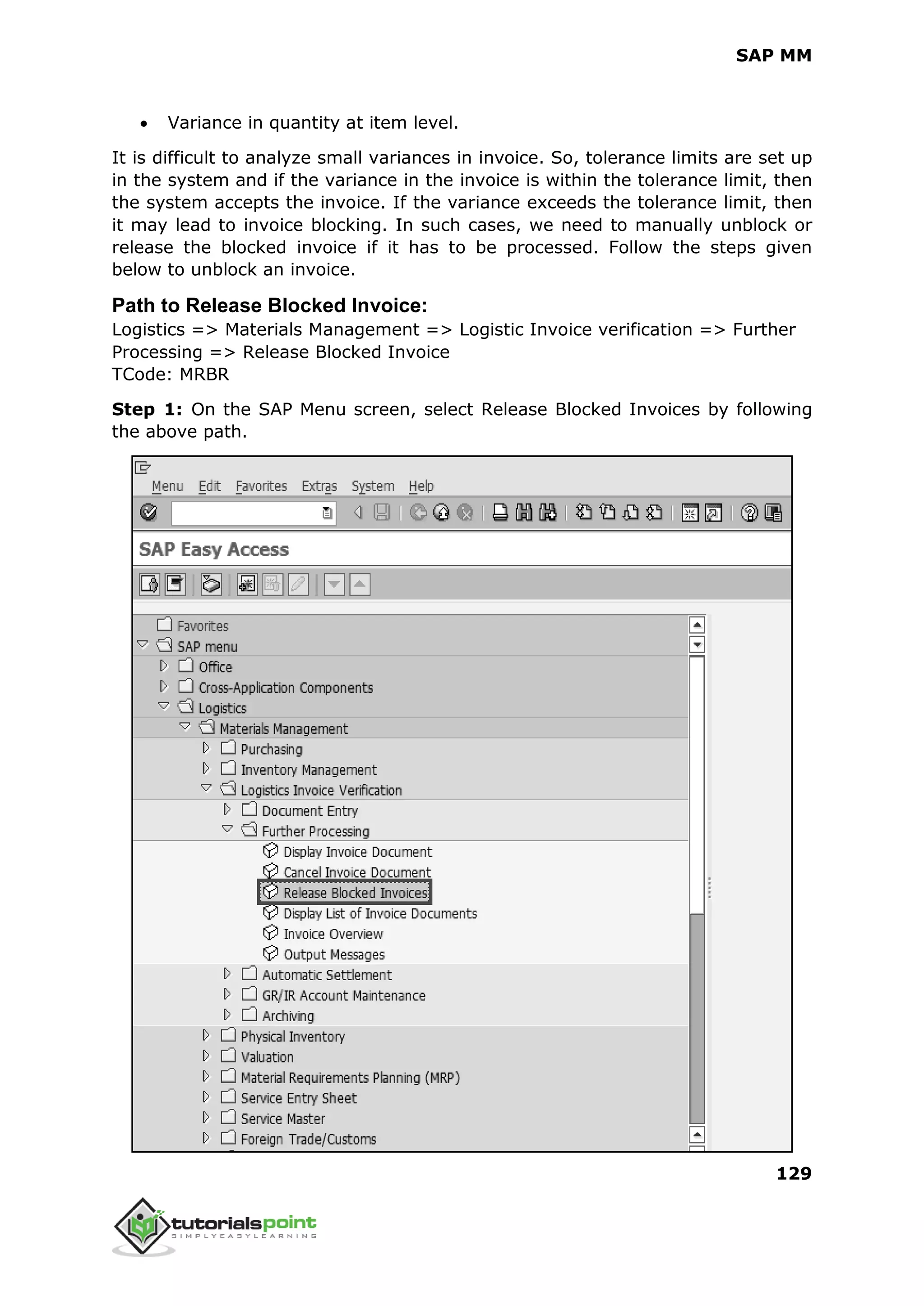 SAP MM
129
 Variance in quantity at item level.
It is difficult to analyze small variances in invoice. So, tolerance limits are set up
in the system and if the variance in the invoice is within the tolerance limit, then
the system accepts the invoice. If the variance exceeds the tolerance limit, then
it may lead to invoice blocking. In such cases, we need to manually unblock or
release the blocked invoice if it has to be processed. Follow the steps given
below to unblock an invoice.
Path to Release Blocked Invoice:
Logistics => Materials Management => Logistic Invoice verification => Further
Processing => Release Blocked Invoice
TCode: MRBR
Step 1: On the SAP Menu screen, select Release Blocked Invoices by following
the above path.
 