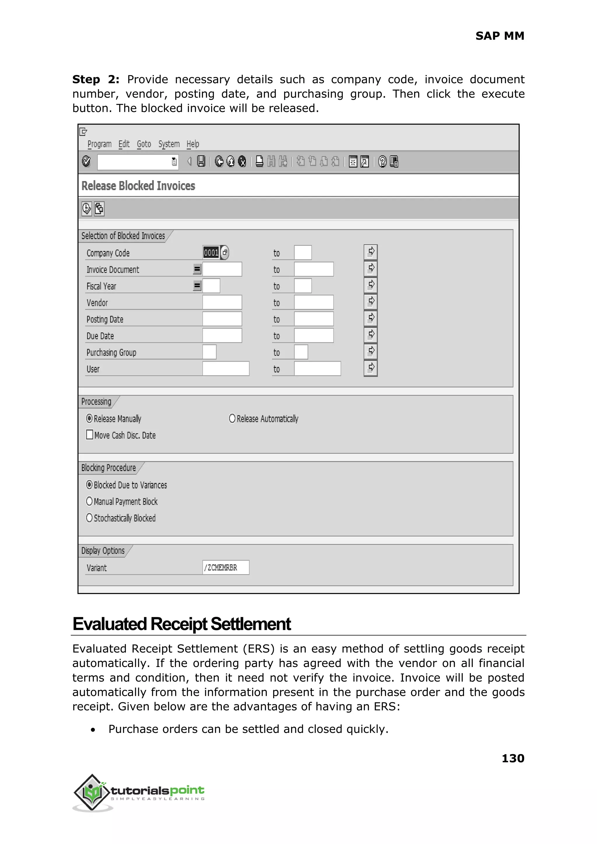 SAP MM
130
Step 2: Provide necessary details such as company code, invoice document
number, vendor, posting date, and purchasing group. Then click the execute
button. The blocked invoice will be released.
EvaluatedReceiptSettlement
Evaluated Receipt Settlement (ERS) is an easy method of settling goods receipt
automatically. If the ordering party has agreed with the vendor on all financial
terms and condition, then it need not verify the invoice. Invoice will be posted
automatically from the information present in the purchase order and the goods
receipt. Given below are the advantages of having an ERS:
 Purchase orders can be settled and closed quickly.
 