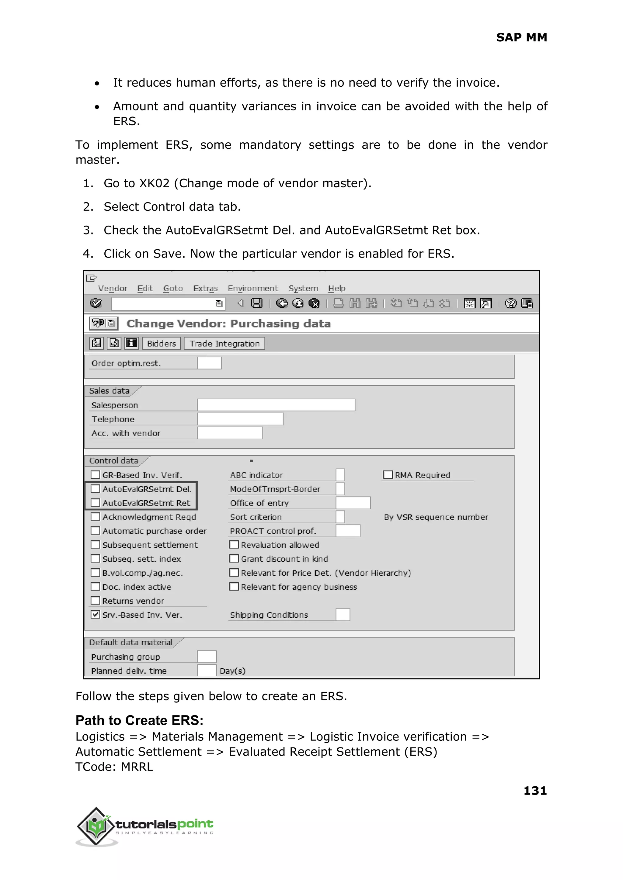 SAP MM
131
 It reduces human efforts, as there is no need to verify the invoice.
 Amount and quantity variances in invoice can be avoided with the help of
ERS.
To implement ERS, some mandatory settings are to be done in the vendor
master.
1. Go to XK02 (Change mode of vendor master).
2. Select Control data tab.
3. Check the AutoEvalGRSetmt Del. and AutoEvalGRSetmt Ret box.
4. Click on Save. Now the particular vendor is enabled for ERS.
Follow the steps given below to create an ERS.
Path to Create ERS:
Logistics => Materials Management => Logistic Invoice verification =>
Automatic Settlement => Evaluated Receipt Settlement (ERS)
TCode: MRRL
 