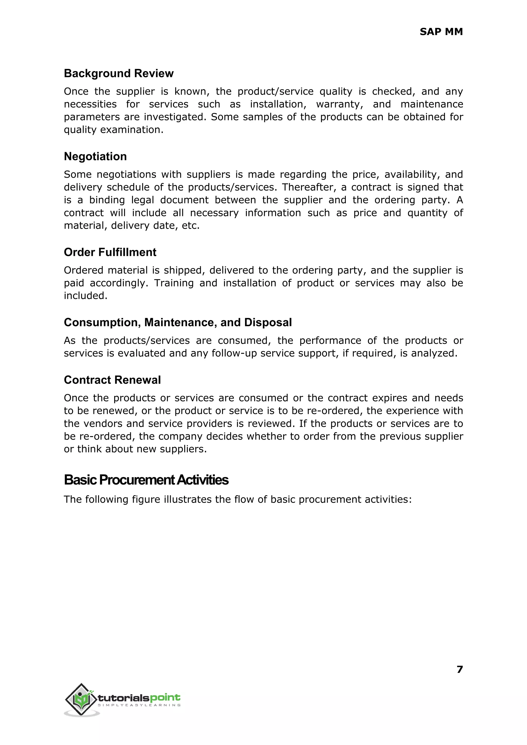 SAP MM
7
Background Review
Once the supplier is known, the product/service quality is checked, and any
necessities for services such as installation, warranty, and maintenance
parameters are investigated. Some samples of the products can be obtained for
quality examination.
Negotiation
Some negotiations with suppliers is made regarding the price, availability, and
delivery schedule of the products/services. Thereafter, a contract is signed that
is a binding legal document between the supplier and the ordering party. A
contract will include all necessary information such as price and quantity of
material, delivery date, etc.
Order Fulfillment
Ordered material is shipped, delivered to the ordering party, and the supplier is
paid accordingly. Training and installation of product or services may also be
included.
Consumption, Maintenance, and Disposal
As the products/services are consumed, the performance of the products or
services is evaluated and any follow-up service support, if required, is analyzed.
Contract Renewal
Once the products or services are consumed or the contract expires and needs
to be renewed, or the product or service is to be re-ordered, the experience with
the vendors and service providers is reviewed. If the products or services are to
be re-ordered, the company decides whether to order from the previous supplier
or think about new suppliers.
BasicProcurementActivities
The following figure illustrates the flow of basic procurement activities:
 