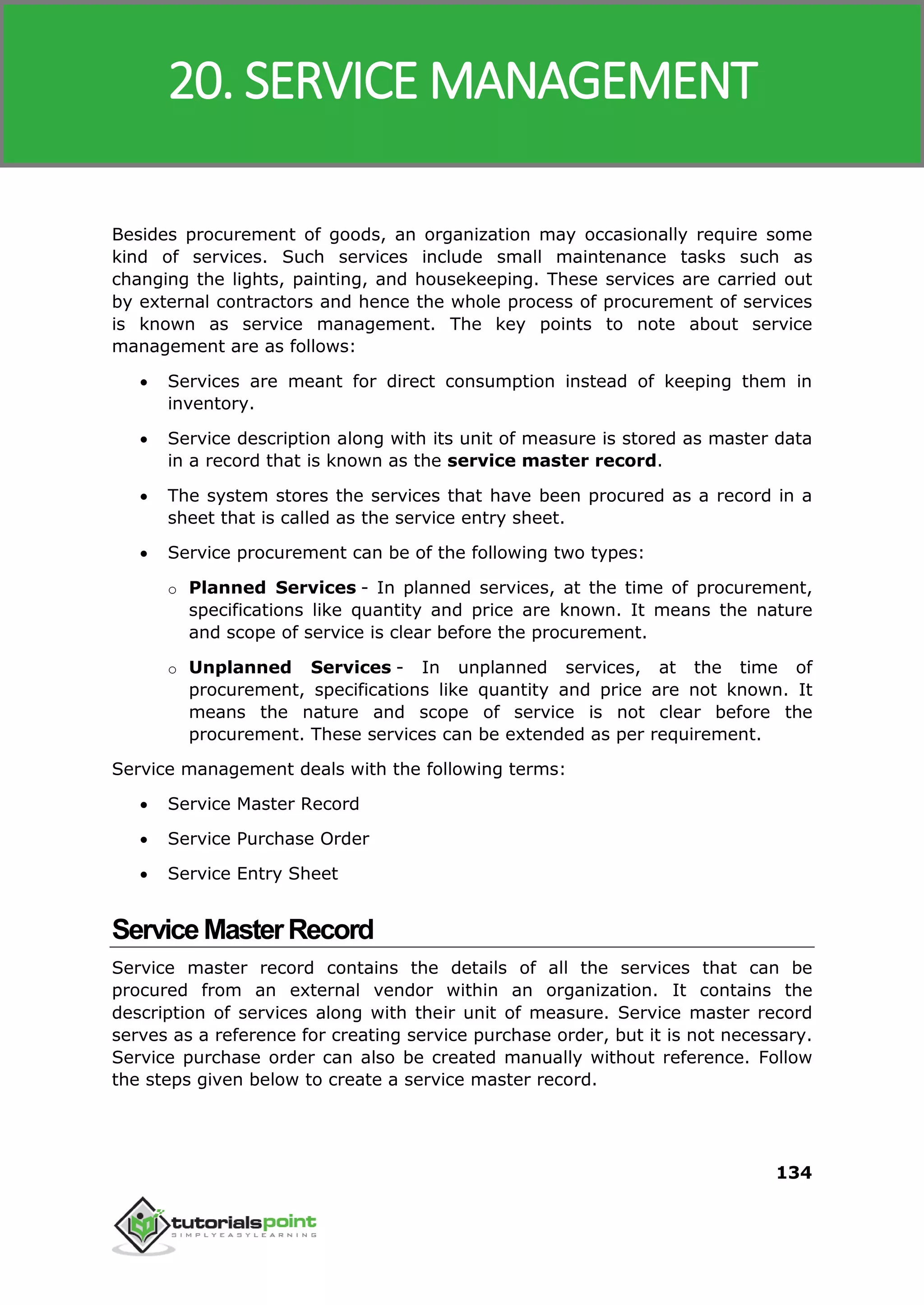 SAP MM
134
Besides procurement of goods, an organization may occasionally require some
kind of services. Such services include small maintenance tasks such as
changing the lights, painting, and housekeeping. These services are carried out
by external contractors and hence the whole process of procurement of services
is known as service management. The key points to note about service
management are as follows:
 Services are meant for direct consumption instead of keeping them in
inventory.
 Service description along with its unit of measure is stored as master data
in a record that is known as the service master record.
 The system stores the services that have been procured as a record in a
sheet that is called as the service entry sheet.
 Service procurement can be of the following two types:
o Planned Services - In planned services, at the time of procurement,
specifications like quantity and price are known. It means the nature
and scope of service is clear before the procurement.
o Unplanned Services - In unplanned services, at the time of
procurement, specifications like quantity and price are not known. It
means the nature and scope of service is not clear before the
procurement. These services can be extended as per requirement.
Service management deals with the following terms:
 Service Master Record
 Service Purchase Order
 Service Entry Sheet
ServiceMasterRecord
Service master record contains the details of all the services that can be
procured from an external vendor within an organization. It contains the
description of services along with their unit of measure. Service master record
serves as a reference for creating service purchase order, but it is not necessary.
Service purchase order can also be created manually without reference. Follow
the steps given below to create a service master record.
20. SERVICE MANAGEMENT
 