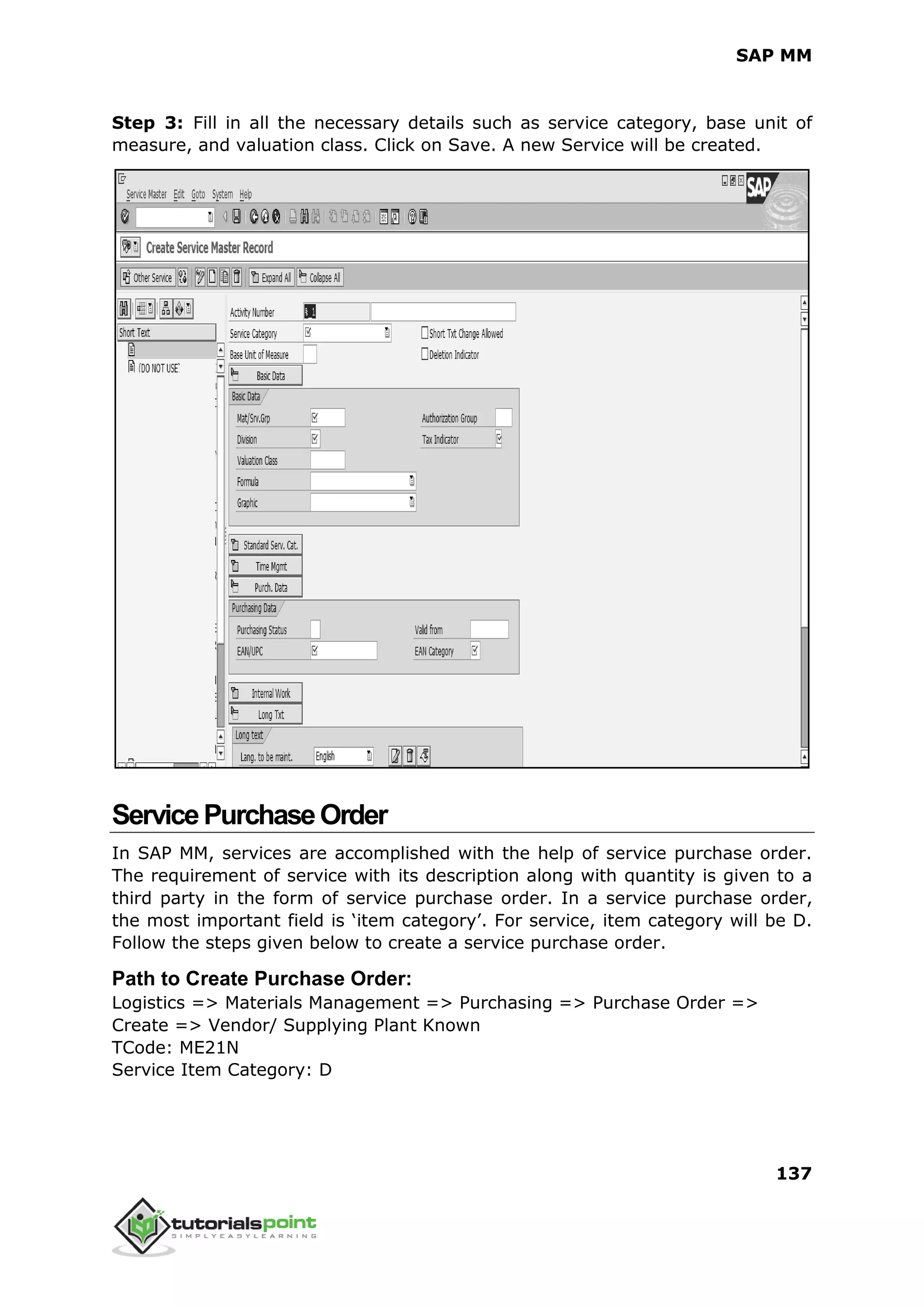SAP MM
137
Step 3: Fill in all the necessary details such as service category, base unit of
measure, and valuation class. Click on Save. A new Service will be created.
ServicePurchaseOrder
In SAP MM, services are accomplished with the help of service purchase order.
The requirement of service with its description along with quantity is given to a
third party in the form of service purchase order. In a service purchase order,
the most important field is ‘item category’. For service, item category will be D.
Follow the steps given below to create a service purchase order.
Path to Create Purchase Order:
Logistics => Materials Management => Purchasing => Purchase Order =>
Create => Vendor/ Supplying Plant Known
TCode: ME21N
Service Item Category: D
 