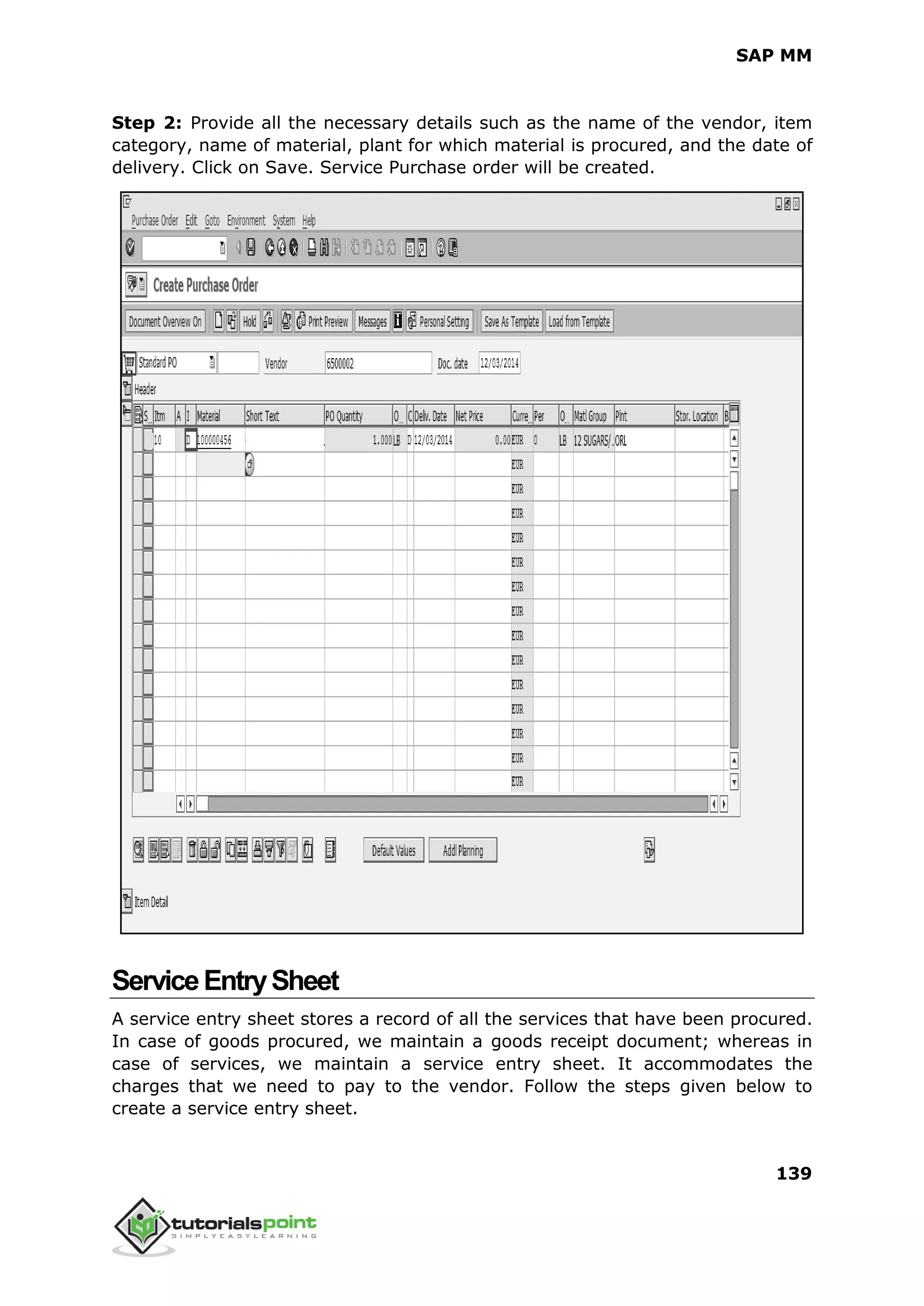 SAP MM
139
Step 2: Provide all the necessary details such as the name of the vendor, item
category, name of material, plant for which material is procured, and the date of
delivery. Click on Save. Service Purchase order will be created.
ServiceEntrySheet
A service entry sheet stores a record of all the services that have been procured.
In case of goods procured, we maintain a goods receipt document; whereas in
case of services, we maintain a service entry sheet. It accommodates the
charges that we need to pay to the vendor. Follow the steps given below to
create a service entry sheet.
 