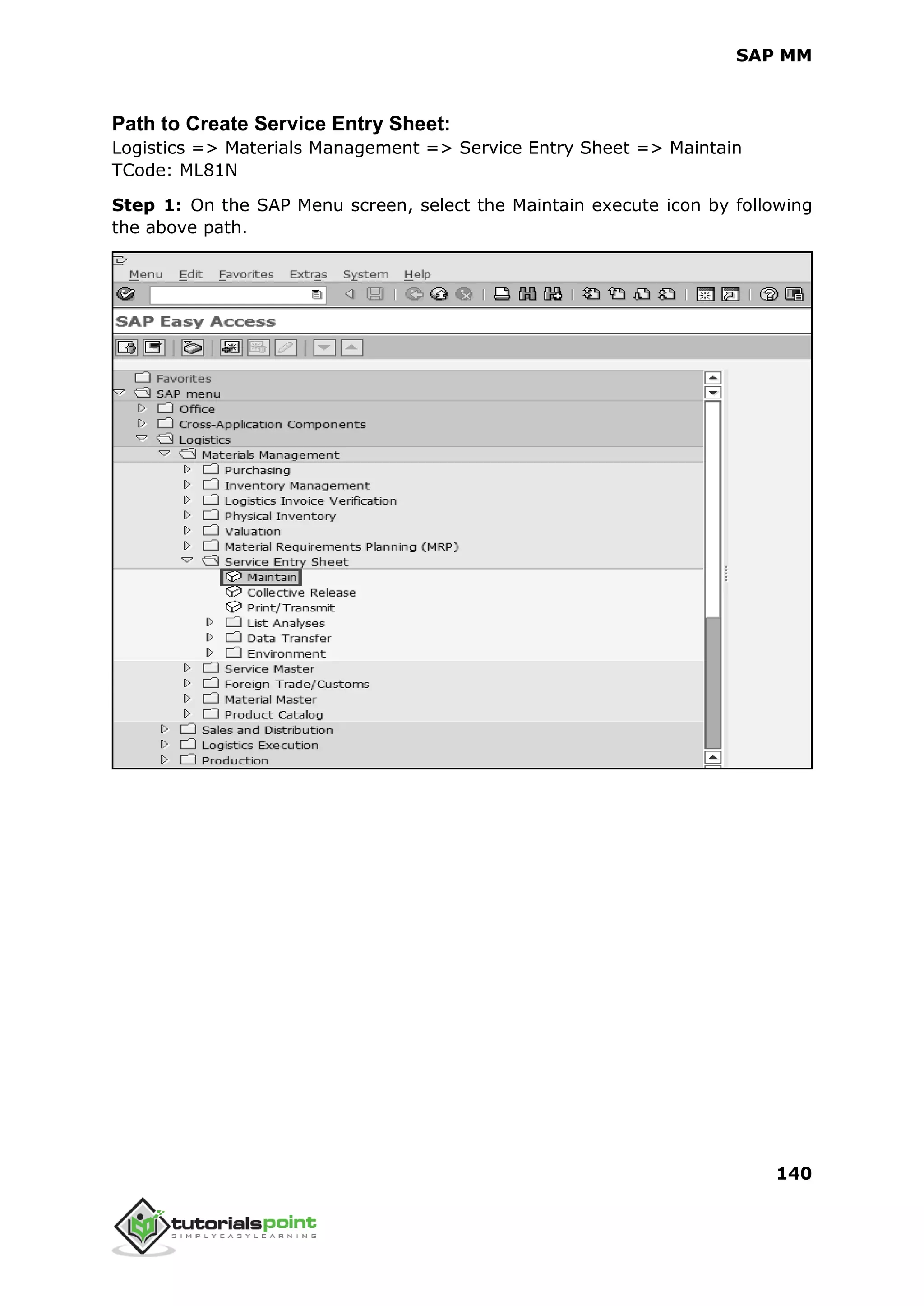 SAP MM
140
Path to Create Service Entry Sheet:
Logistics => Materials Management => Service Entry Sheet => Maintain
TCode: ML81N
Step 1: On the SAP Menu screen, select the Maintain execute icon by following
the above path.
 