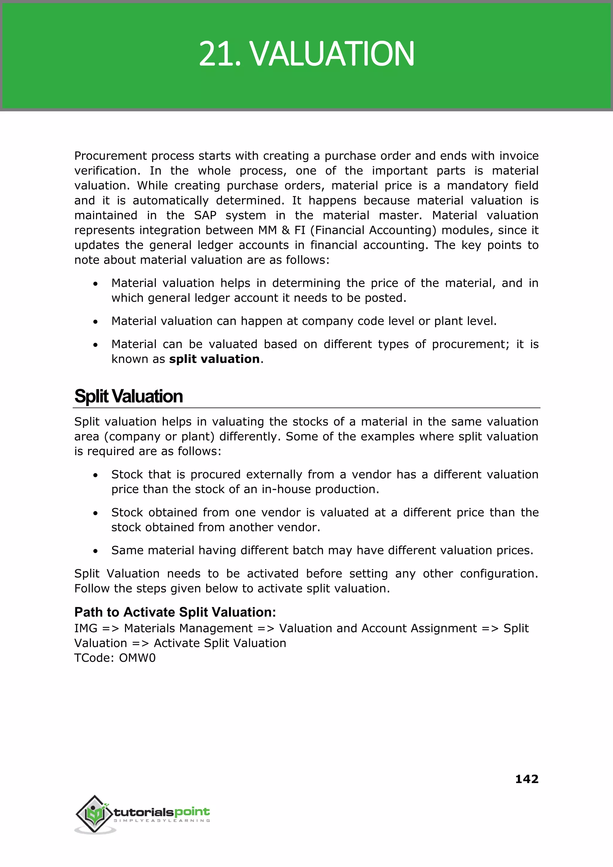SAP MM
142
Procurement process starts with creating a purchase order and ends with invoice
verification. In the whole process, one of the important parts is material
valuation. While creating purchase orders, material price is a mandatory field
and it is automatically determined. It happens because material valuation is
maintained in the SAP system in the material master. Material valuation
represents integration between MM & FI (Financial Accounting) modules, since it
updates the general ledger accounts in financial accounting. The key points to
note about material valuation are as follows:
 Material valuation helps in determining the price of the material, and in
which general ledger account it needs to be posted.
 Material valuation can happen at company code level or plant level.
 Material can be valuated based on different types of procurement; it is
known as split valuation.
SplitValuation
Split valuation helps in valuating the stocks of a material in the same valuation
area (company or plant) differently. Some of the examples where split valuation
is required are as follows:
 Stock that is procured externally from a vendor has a different valuation
price than the stock of an in-house production.
 Stock obtained from one vendor is valuated at a different price than the
stock obtained from another vendor.
 Same material having different batch may have different valuation prices.
Split Valuation needs to be activated before setting any other configuration.
Follow the steps given below to activate split valuation.
Path to Activate Split Valuation:
IMG => Materials Management => Valuation and Account Assignment => Split
Valuation => Activate Split Valuation
TCode: OMW0
21. VALUATION
 