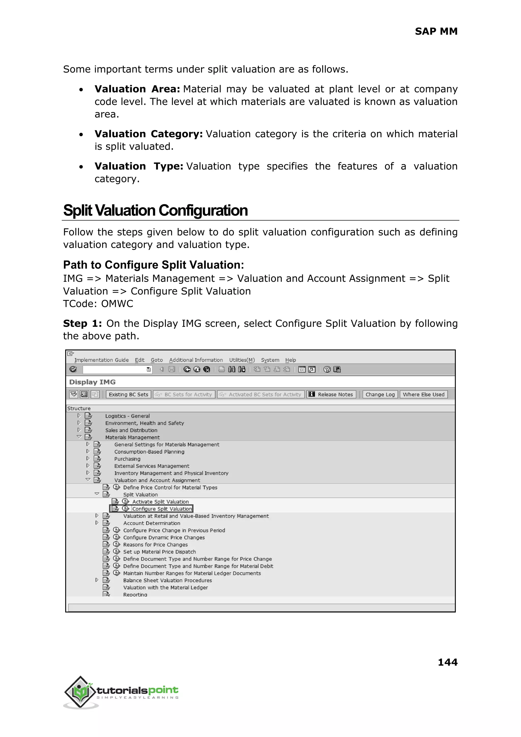 SAP MM
144
Some important terms under split valuation are as follows.
 Valuation Area: Material may be valuated at plant level or at company
code level. The level at which materials are valuated is known as valuation
area.
 Valuation Category: Valuation category is the criteria on which material
is split valuated.
 Valuation Type: Valuation type specifies the features of a valuation
category.
SplitValuationConfiguration
Follow the steps given below to do split valuation configuration such as defining
valuation category and valuation type.
Path to Configure Split Valuation:
IMG => Materials Management => Valuation and Account Assignment => Split
Valuation => Configure Split Valuation
TCode: OMWC
Step 1: On the Display IMG screen, select Configure Split Valuation by following
the above path.
 