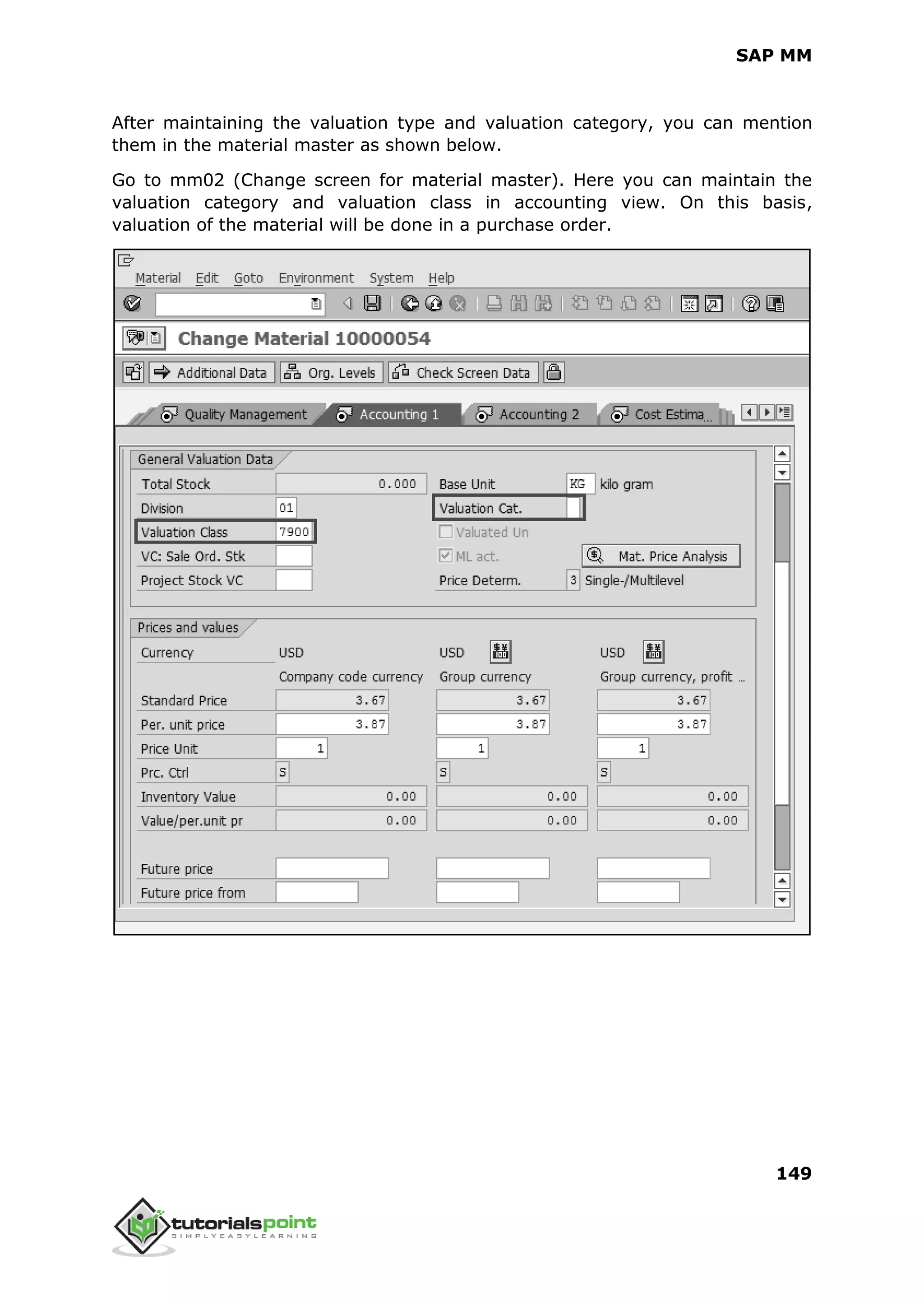 SAP MM
149
After maintaining the valuation type and valuation category, you can mention
them in the material master as shown below.
Go to mm02 (Change screen for material master). Here you can maintain the
valuation category and valuation class in accounting view. On this basis,
valuation of the material will be done in a purchase order.
 