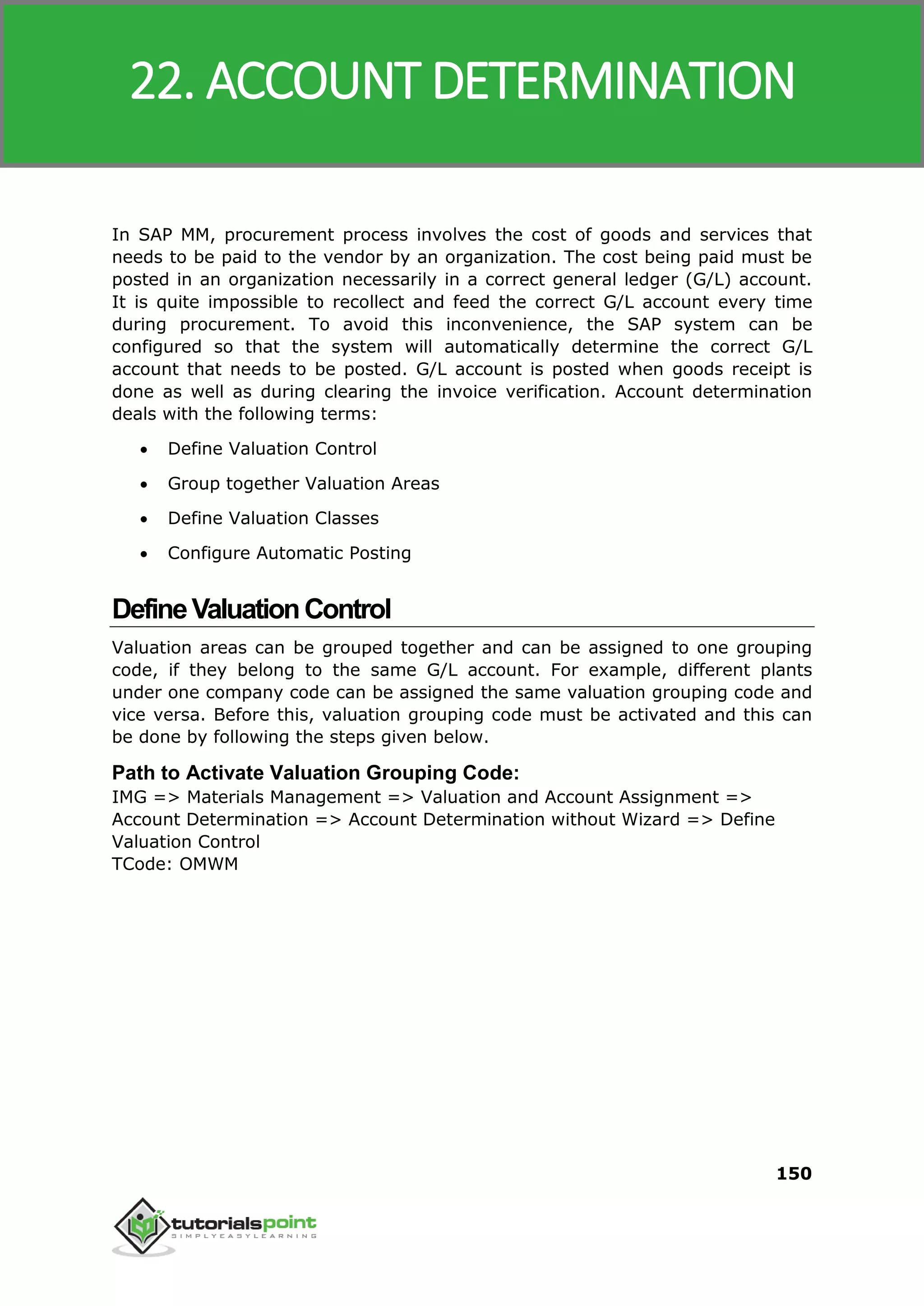 SAP MM
150
In SAP MM, procurement process involves the cost of goods and services that
needs to be paid to the vendor by an organization. The cost being paid must be
posted in an organization necessarily in a correct general ledger (G/L) account.
It is quite impossible to recollect and feed the correct G/L account every time
during procurement. To avoid this inconvenience, the SAP system can be
configured so that the system will automatically determine the correct G/L
account that needs to be posted. G/L account is posted when goods receipt is
done as well as during clearing the invoice verification. Account determination
deals with the following terms:
 Define Valuation Control
 Group together Valuation Areas
 Define Valuation Classes
 Configure Automatic Posting
DefineValuationControl
Valuation areas can be grouped together and can be assigned to one grouping
code, if they belong to the same G/L account. For example, different plants
under one company code can be assigned the same valuation grouping code and
vice versa. Before this, valuation grouping code must be activated and this can
be done by following the steps given below.
Path to Activate Valuation Grouping Code:
IMG => Materials Management => Valuation and Account Assignment =>
Account Determination => Account Determination without Wizard => Define
Valuation Control
TCode: OMWM
22. ACCOUNT DETERMINATION
 