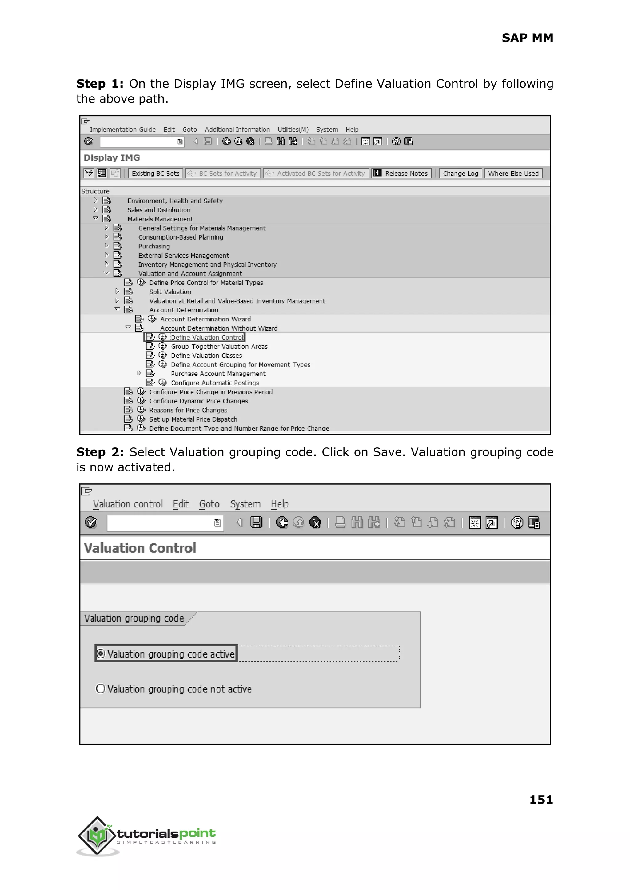 SAP MM
151
Step 1: On the Display IMG screen, select Define Valuation Control by following
the above path.
Step 2: Select Valuation grouping code. Click on Save. Valuation grouping code
is now activated.
 