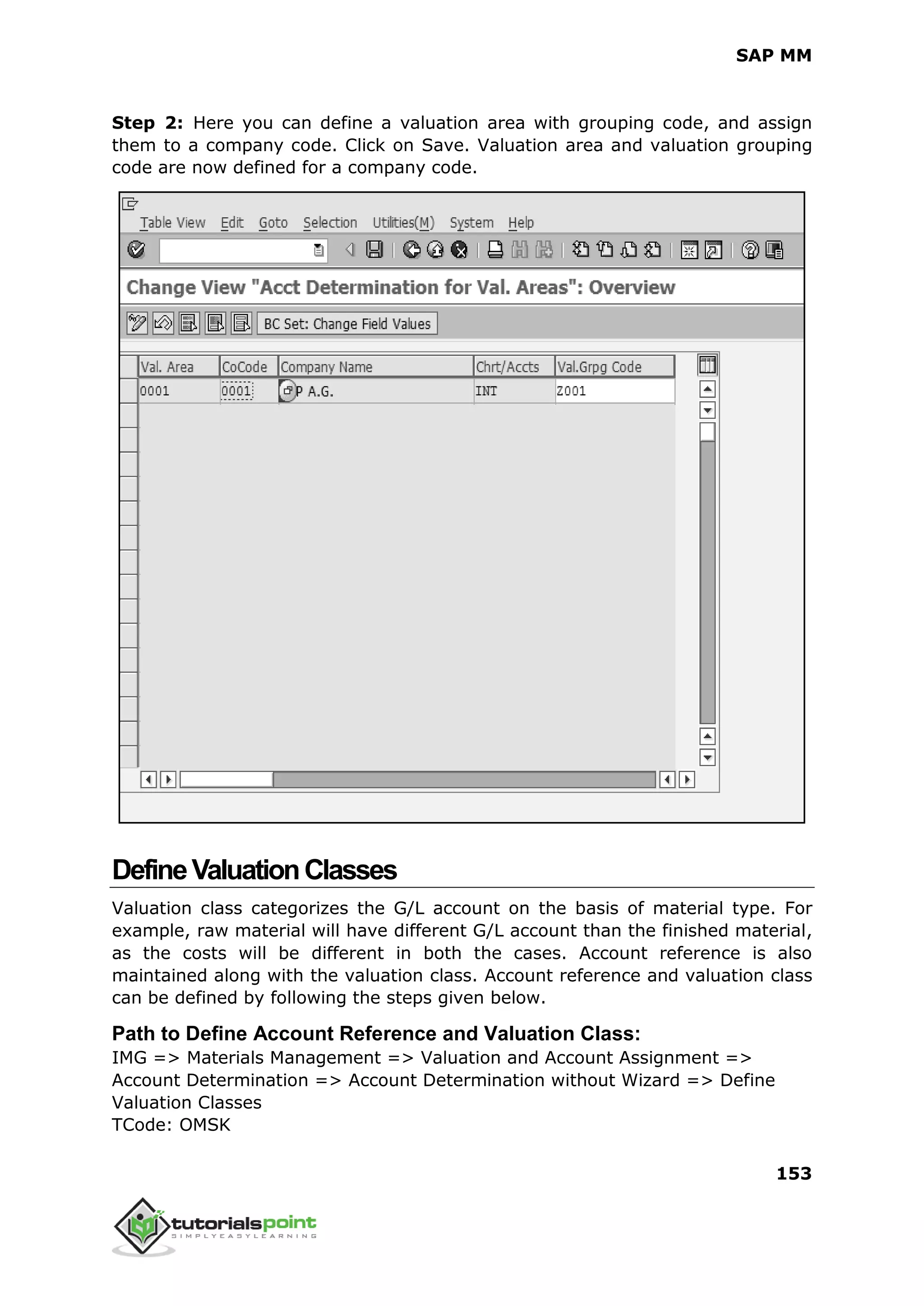 SAP MM
153
Step 2: Here you can define a valuation area with grouping code, and assign
them to a company code. Click on Save. Valuation area and valuation grouping
code are now defined for a company code.
DefineValuationClasses
Valuation class categorizes the G/L account on the basis of material type. For
example, raw material will have different G/L account than the finished material,
as the costs will be different in both the cases. Account reference is also
maintained along with the valuation class. Account reference and valuation class
can be defined by following the steps given below.
Path to Define Account Reference and Valuation Class:
IMG => Materials Management => Valuation and Account Assignment =>
Account Determination => Account Determination without Wizard => Define
Valuation Classes
TCode: OMSK
 