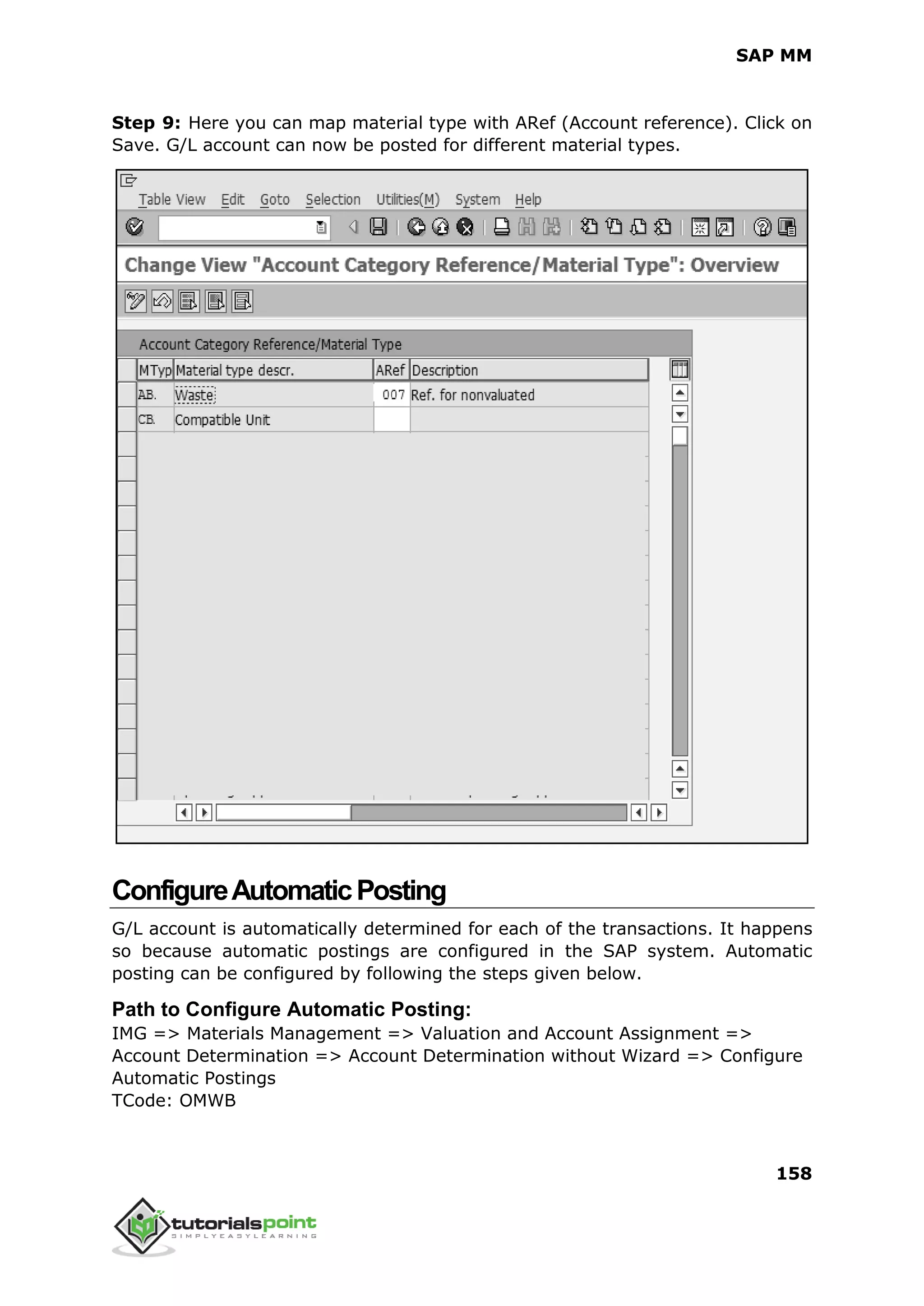 SAP MM
158
Step 9: Here you can map material type with ARef (Account reference). Click on
Save. G/L account can now be posted for different material types.
ConfigureAutomaticPosting
G/L account is automatically determined for each of the transactions. It happens
so because automatic postings are configured in the SAP system. Automatic
posting can be configured by following the steps given below.
Path to Configure Automatic Posting:
IMG => Materials Management => Valuation and Account Assignment =>
Account Determination => Account Determination without Wizard => Configure
Automatic Postings
TCode: OMWB
 