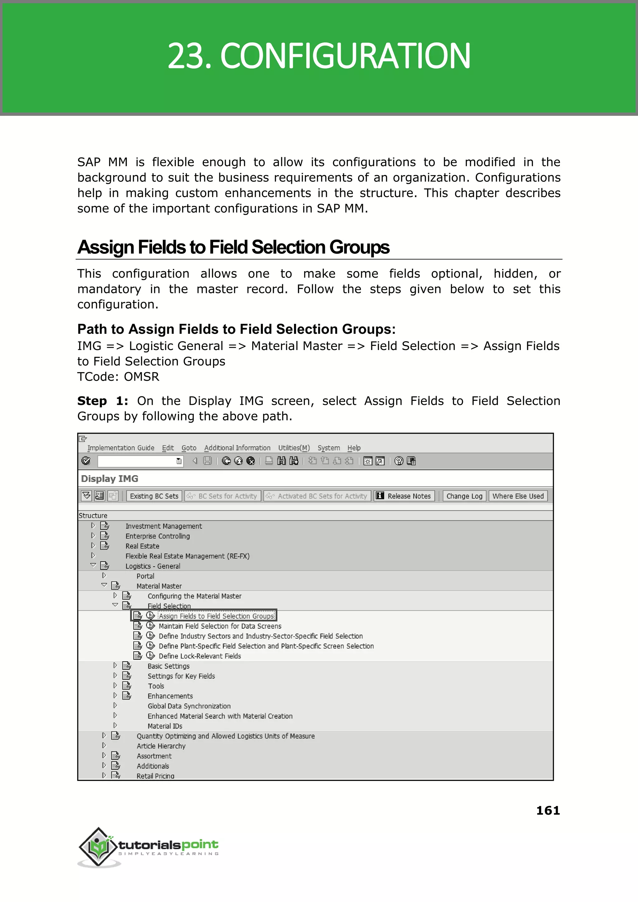 SAP MM
161
SAP MM is flexible enough to allow its configurations to be modified in the
background to suit the business requirements of an organization. Configurations
help in making custom enhancements in the structure. This chapter describes
some of the important configurations in SAP MM.
AssignFieldstoFieldSelectionGroups
This configuration allows one to make some fields optional, hidden, or
mandatory in the master record. Follow the steps given below to set this
configuration.
Path to Assign Fields to Field Selection Groups:
IMG => Logistic General => Material Master => Field Selection => Assign Fields
to Field Selection Groups
TCode: OMSR
Step 1: On the Display IMG screen, select Assign Fields to Field Selection
Groups by following the above path.
23. CONFIGURATION
 