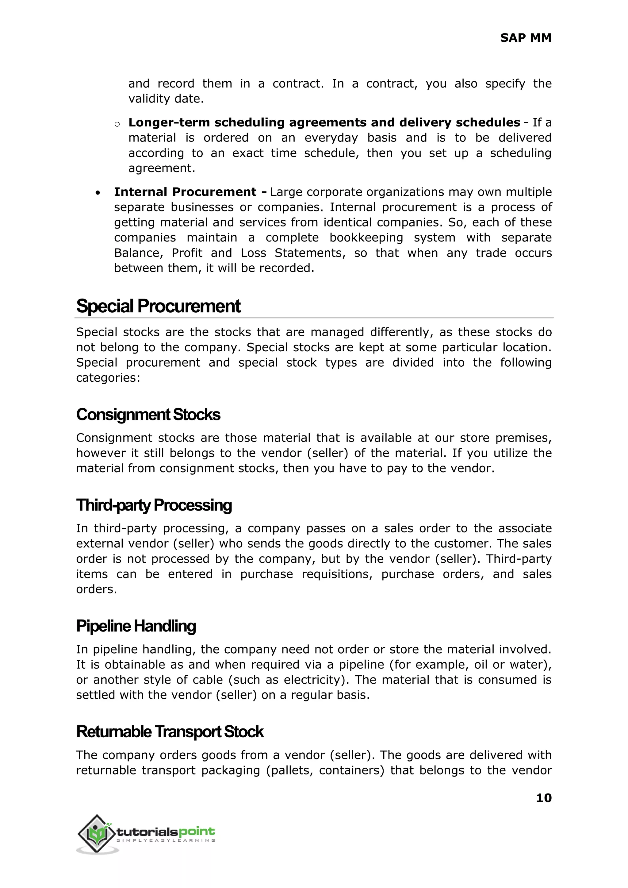 SAP MM
10
and record them in a contract. In a contract, you also specify the
validity date.
o Longer-term scheduling agreements and delivery schedules - If a
material is ordered on an everyday basis and is to be delivered
according to an exact time schedule, then you set up a scheduling
agreement.
 Internal Procurement - Large corporate organizations may own multiple
separate businesses or companies. Internal procurement is a process of
getting material and services from identical companies. So, each of these
companies maintain a complete bookkeeping system with separate
Balance, Profit and Loss Statements, so that when any trade occurs
between them, it will be recorded.
SpecialProcurement
Special stocks are the stocks that are managed differently, as these stocks do
not belong to the company. Special stocks are kept at some particular location.
Special procurement and special stock types are divided into the following
categories:
ConsignmentStocks
Consignment stocks are those material that is available at our store premises,
however it still belongs to the vendor (seller) of the material. If you utilize the
material from consignment stocks, then you have to pay to the vendor.
Third-partyProcessing
In third-party processing, a company passes on a sales order to the associate
external vendor (seller) who sends the goods directly to the customer. The sales
order is not processed by the company, but by the vendor (seller). Third-party
items can be entered in purchase requisitions, purchase orders, and sales
orders.
PipelineHandling
In pipeline handling, the company need not order or store the material involved.
It is obtainable as and when required via a pipeline (for example, oil or water),
or another style of cable (such as electricity). The material that is consumed is
settled with the vendor (seller) on a regular basis.
ReturnableTransportStock
The company orders goods from a vendor (seller). The goods are delivered with
returnable transport packaging (pallets, containers) that belongs to the vendor
 