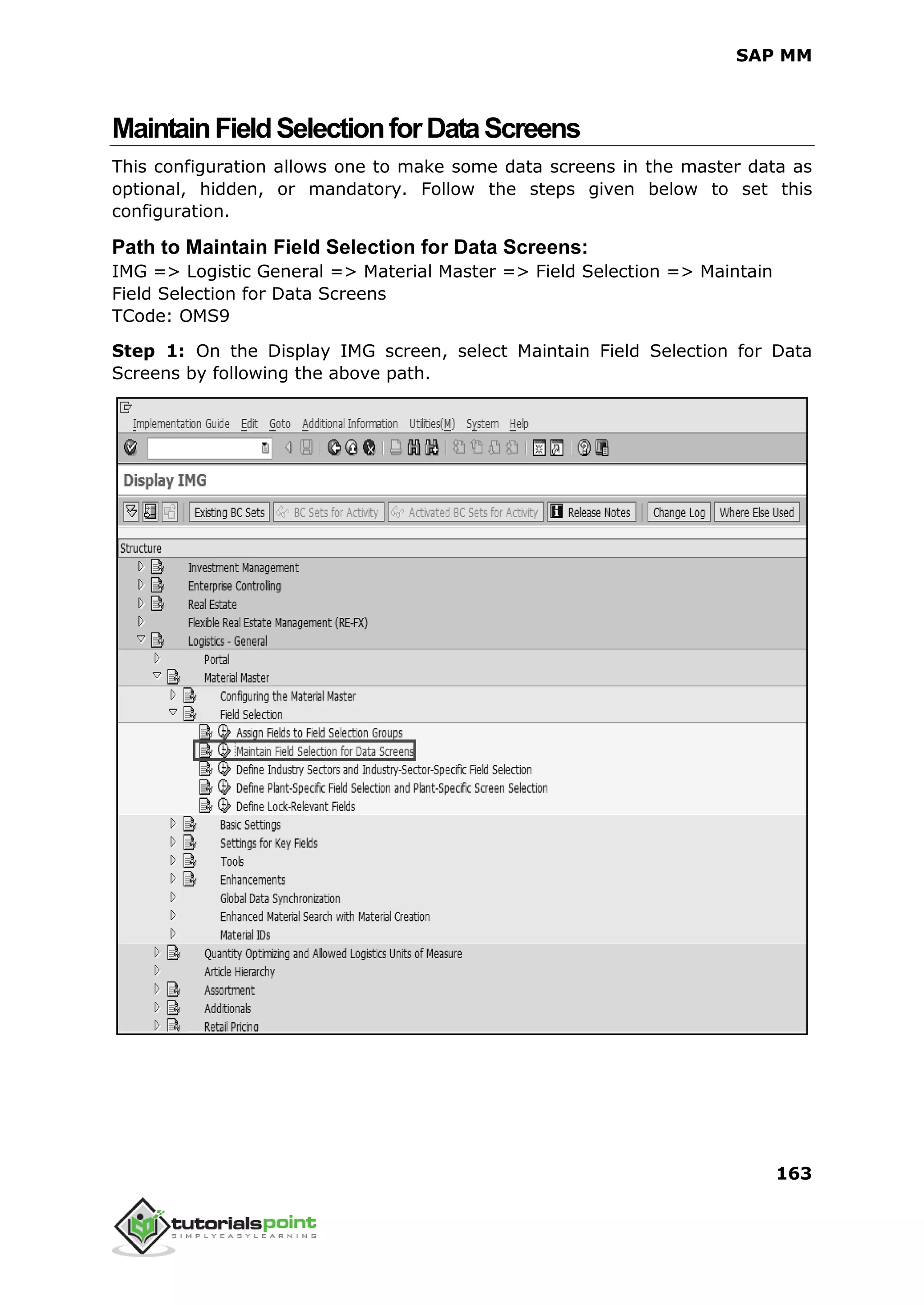 SAP MM
163
MaintainFieldSelectionforDataScreens
This configuration allows one to make some data screens in the master data as
optional, hidden, or mandatory. Follow the steps given below to set this
configuration.
Path to Maintain Field Selection for Data Screens:
IMG => Logistic General => Material Master => Field Selection => Maintain
Field Selection for Data Screens
TCode: OMS9
Step 1: On the Display IMG screen, select Maintain Field Selection for Data
Screens by following the above path.
 