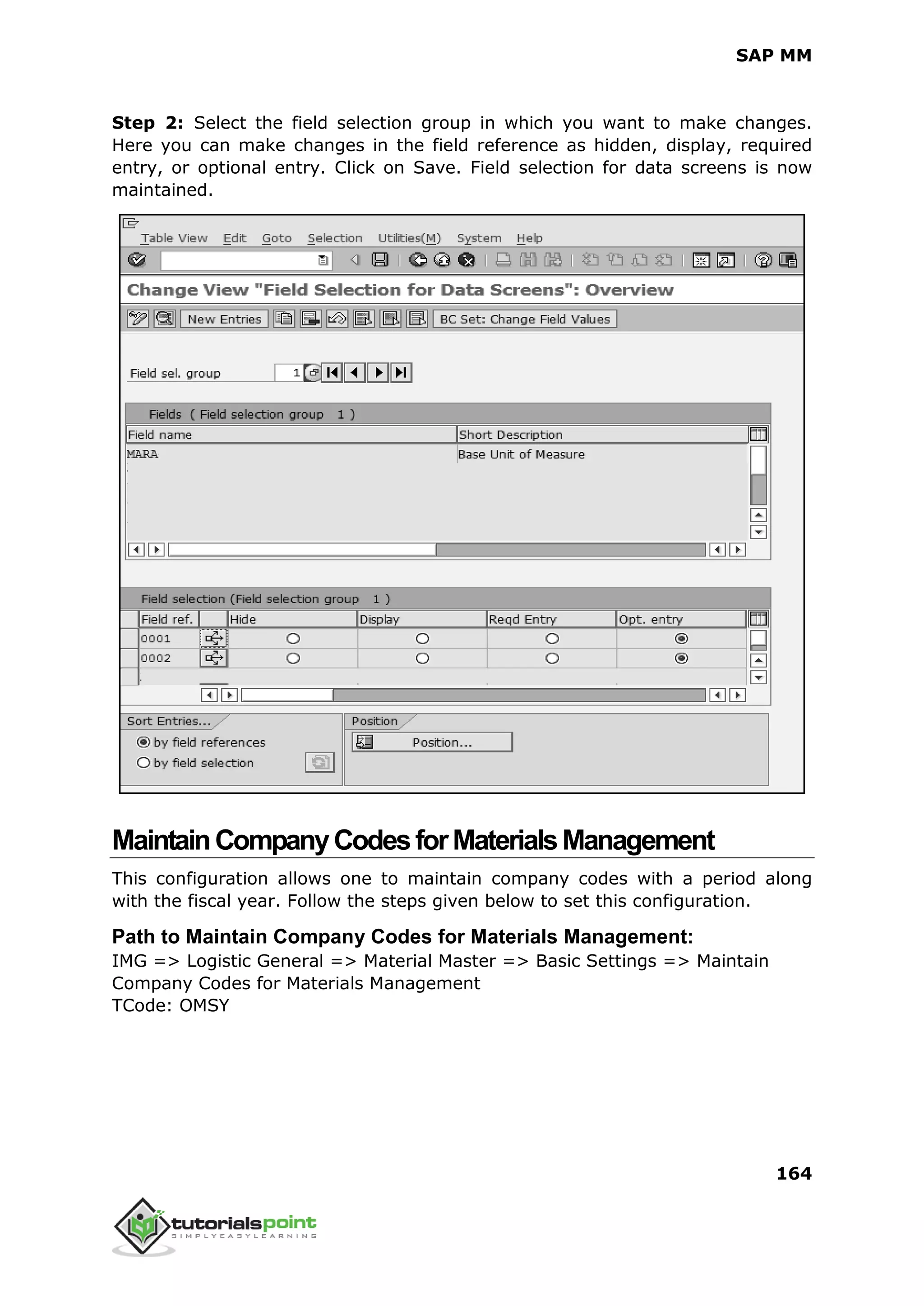 SAP MM
164
Step 2: Select the field selection group in which you want to make changes.
Here you can make changes in the field reference as hidden, display, required
entry, or optional entry. Click on Save. Field selection for data screens is now
maintained.
MaintainCompanyCodesforMaterialsManagement
This configuration allows one to maintain company codes with a period along
with the fiscal year. Follow the steps given below to set this configuration.
Path to Maintain Company Codes for Materials Management:
IMG => Logistic General => Material Master => Basic Settings => Maintain
Company Codes for Materials Management
TCode: OMSY
 