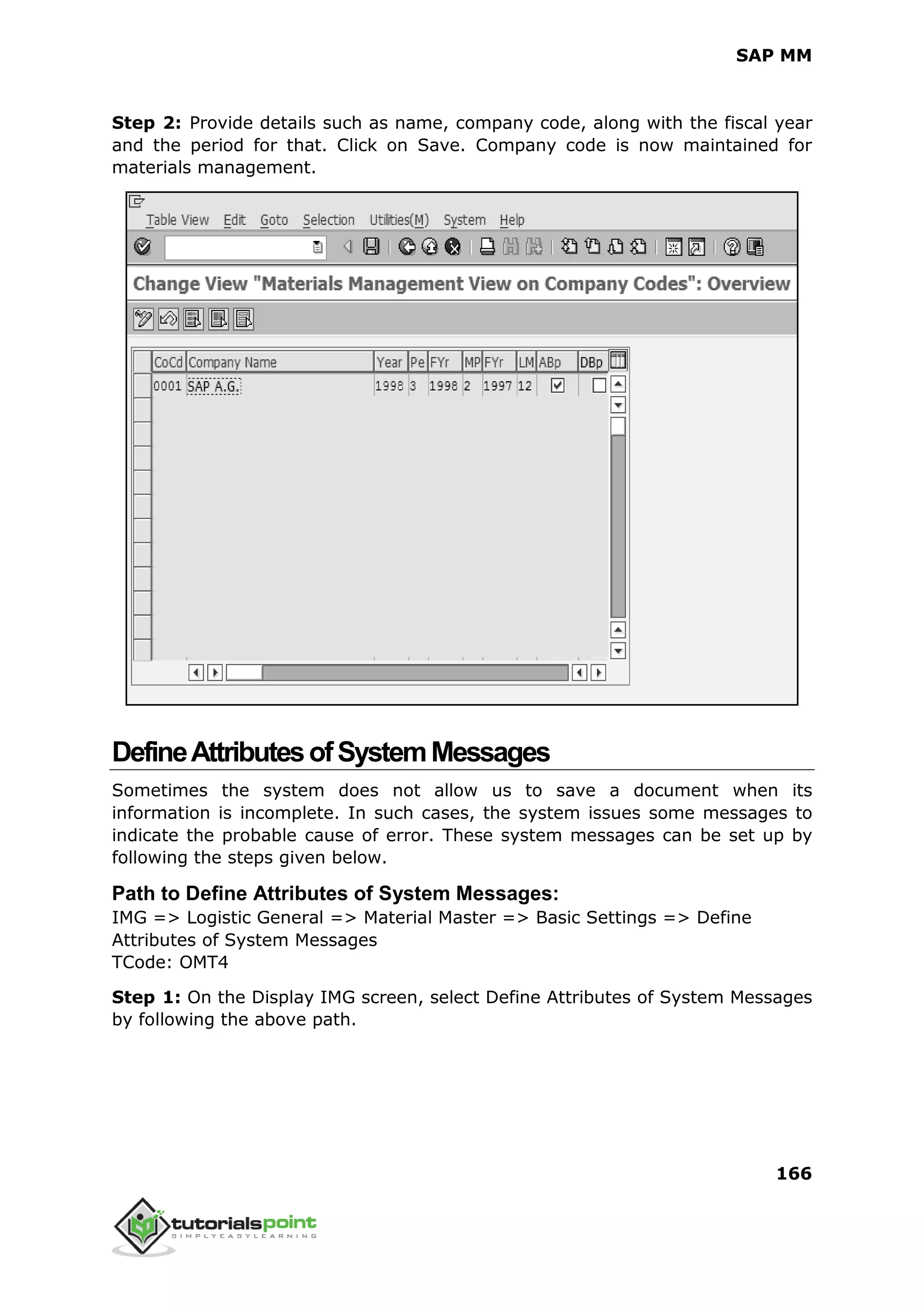 SAP MM
166
Step 2: Provide details such as name, company code, along with the fiscal year
and the period for that. Click on Save. Company code is now maintained for
materials management.
DefineAttributesofSystemMessages
Sometimes the system does not allow us to save a document when its
information is incomplete. In such cases, the system issues some messages to
indicate the probable cause of error. These system messages can be set up by
following the steps given below.
Path to Define Attributes of System Messages:
IMG => Logistic General => Material Master => Basic Settings => Define
Attributes of System Messages
TCode: OMT4
Step 1: On the Display IMG screen, select Define Attributes of System Messages
by following the above path.
 