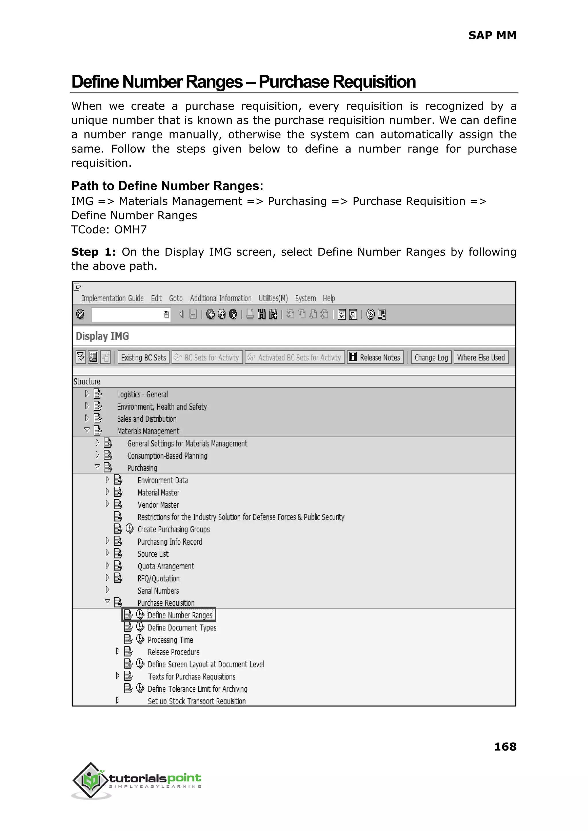 SAP MM
168
DefineNumberRanges–PurchaseRequisition
When we create a purchase requisition, every requisition is recognized by a
unique number that is known as the purchase requisition number. We can define
a number range manually, otherwise the system can automatically assign the
same. Follow the steps given below to define a number range for purchase
requisition.
Path to Define Number Ranges:
IMG => Materials Management => Purchasing => Purchase Requisition =>
Define Number Ranges
TCode: OMH7
Step 1: On the Display IMG screen, select Define Number Ranges by following
the above path.
 