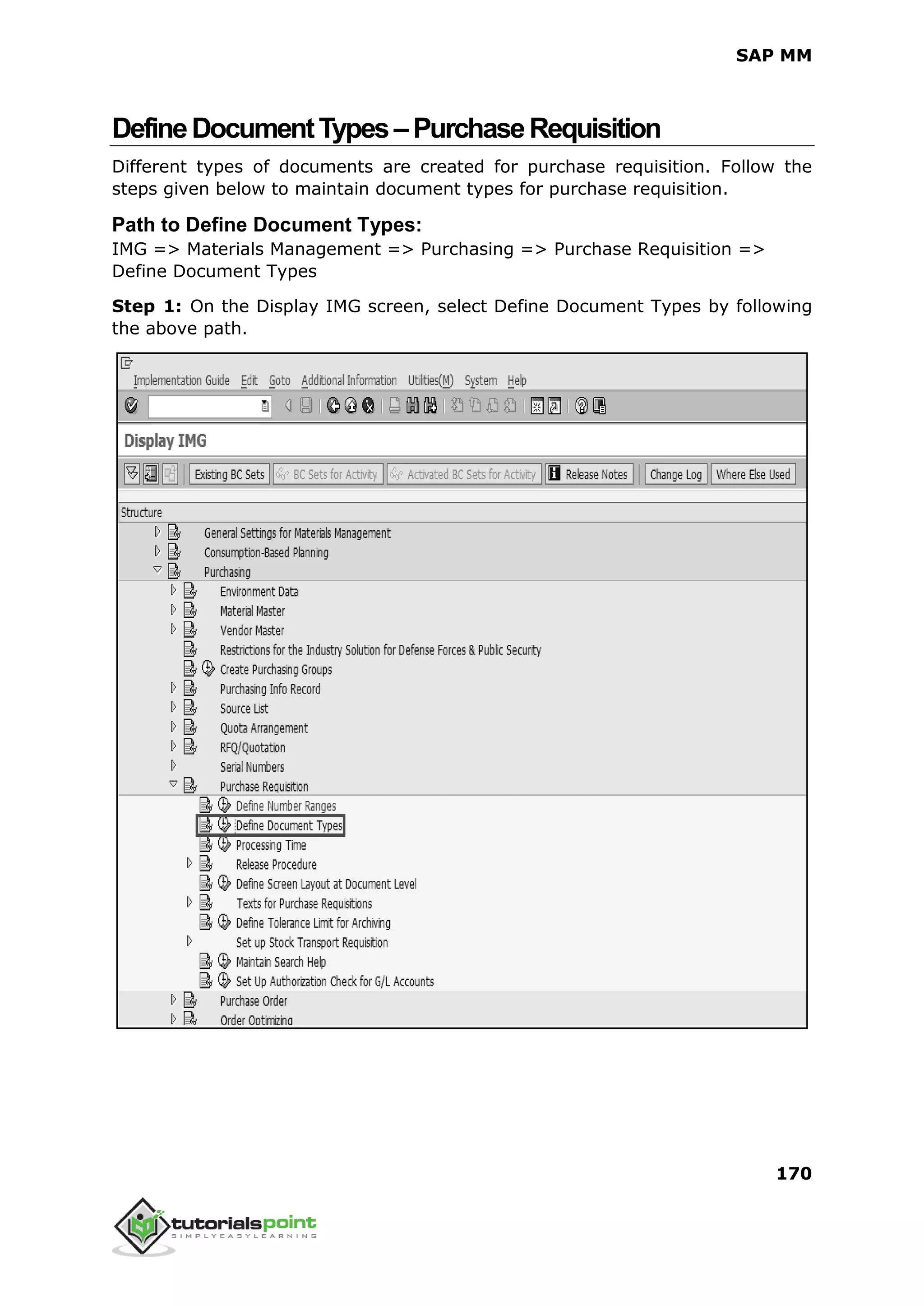 SAP MM
170
DefineDocumentTypes–PurchaseRequisition
Different types of documents are created for purchase requisition. Follow the
steps given below to maintain document types for purchase requisition.
Path to Define Document Types:
IMG => Materials Management => Purchasing => Purchase Requisition =>
Define Document Types
Step 1: On the Display IMG screen, select Define Document Types by following
the above path.
 