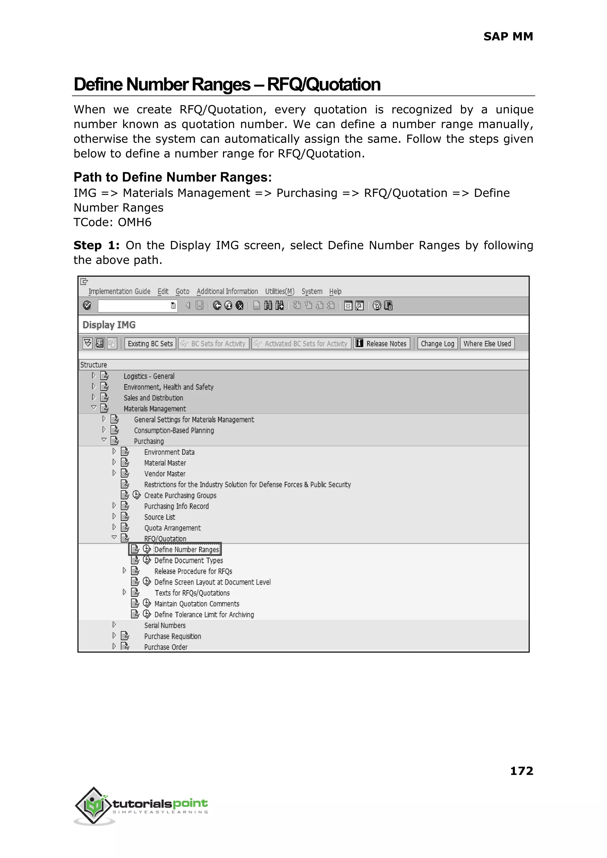 SAP MM
172
DefineNumberRanges–RFQ/Quotation
When we create RFQ/Quotation, every quotation is recognized by a unique
number known as quotation number. We can define a number range manually,
otherwise the system can automatically assign the same. Follow the steps given
below to define a number range for RFQ/Quotation.
Path to Define Number Ranges:
IMG => Materials Management => Purchasing => RFQ/Quotation => Define
Number Ranges
TCode: OMH6
Step 1: On the Display IMG screen, select Define Number Ranges by following
the above path.
 