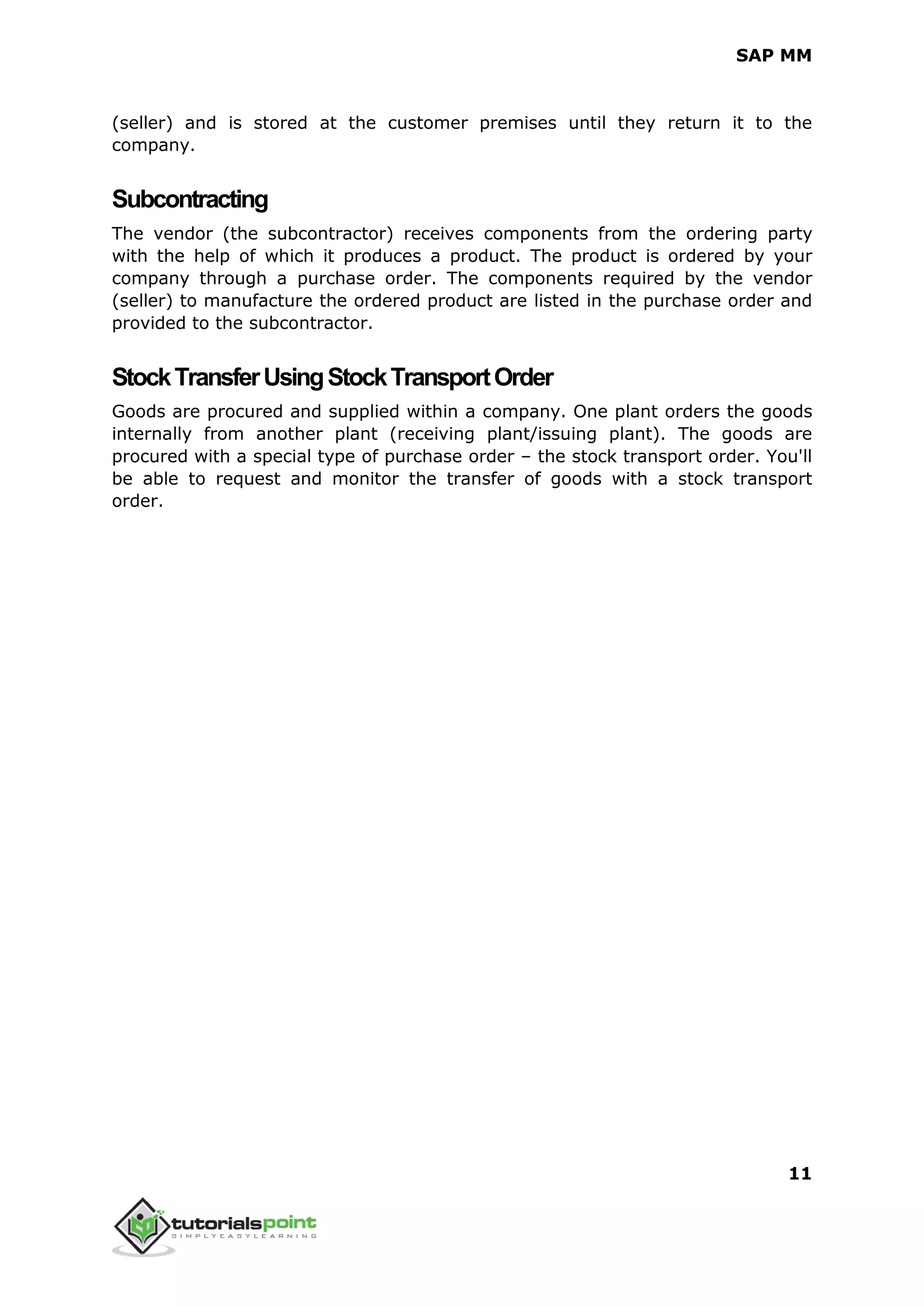SAP MM
11
(seller) and is stored at the customer premises until they return it to the
company.
Subcontracting
The vendor (the subcontractor) receives components from the ordering party
with the help of which it produces a product. The product is ordered by your
company through a purchase order. The components required by the vendor
(seller) to manufacture the ordered product are listed in the purchase order and
provided to the subcontractor.
StockTransferUsingStockTransportOrder
Goods are procured and supplied within a company. One plant orders the goods
internally from another plant (receiving plant/issuing plant). The goods are
procured with a special type of purchase order – the stock transport order. You'll
be able to request and monitor the transfer of goods with a stock transport
order.
 