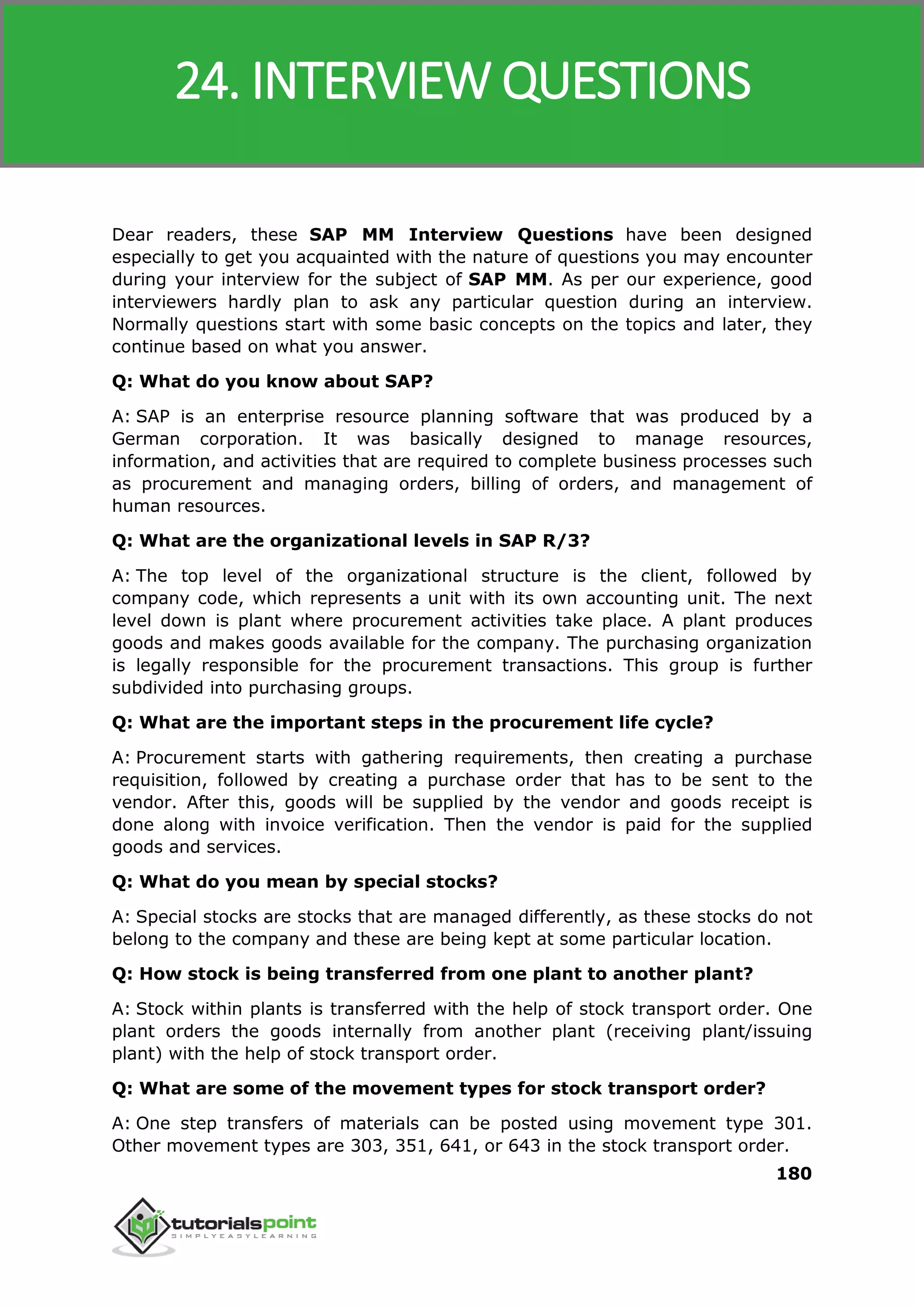 SAP MM
180
Dear readers, these SAP MM Interview Questions have been designed
especially to get you acquainted with the nature of questions you may encounter
during your interview for the subject of SAP MM. As per our experience, good
interviewers hardly plan to ask any particular question during an interview.
Normally questions start with some basic concepts on the topics and later, they
continue based on what you answer.
Q: What do you know about SAP?
A: SAP is an enterprise resource planning software that was produced by a
German corporation. It was basically designed to manage resources,
information, and activities that are required to complete business processes such
as procurement and managing orders, billing of orders, and management of
human resources.
Q: What are the organizational levels in SAP R/3?
A: The top level of the organizational structure is the client, followed by
company code, which represents a unit with its own accounting unit. The next
level down is plant where procurement activities take place. A plant produces
goods and makes goods available for the company. The purchasing organization
is legally responsible for the procurement transactions. This group is further
subdivided into purchasing groups.
Q: What are the important steps in the procurement life cycle?
A: Procurement starts with gathering requirements, then creating a purchase
requisition, followed by creating a purchase order that has to be sent to the
vendor. After this, goods will be supplied by the vendor and goods receipt is
done along with invoice verification. Then the vendor is paid for the supplied
goods and services.
Q: What do you mean by special stocks?
A: Special stocks are stocks that are managed differently, as these stocks do not
belong to the company and these are being kept at some particular location.
Q: How stock is being transferred from one plant to another plant?
A: Stock within plants is transferred with the help of stock transport order. One
plant orders the goods internally from another plant (receiving plant/issuing
plant) with the help of stock transport order.
Q: What are some of the movement types for stock transport order?
A: One step transfers of materials can be posted using movement type 301.
Other movement types are 303, 351, 641, or 643 in the stock transport order.
24. INTERVIEW QUESTIONS
 