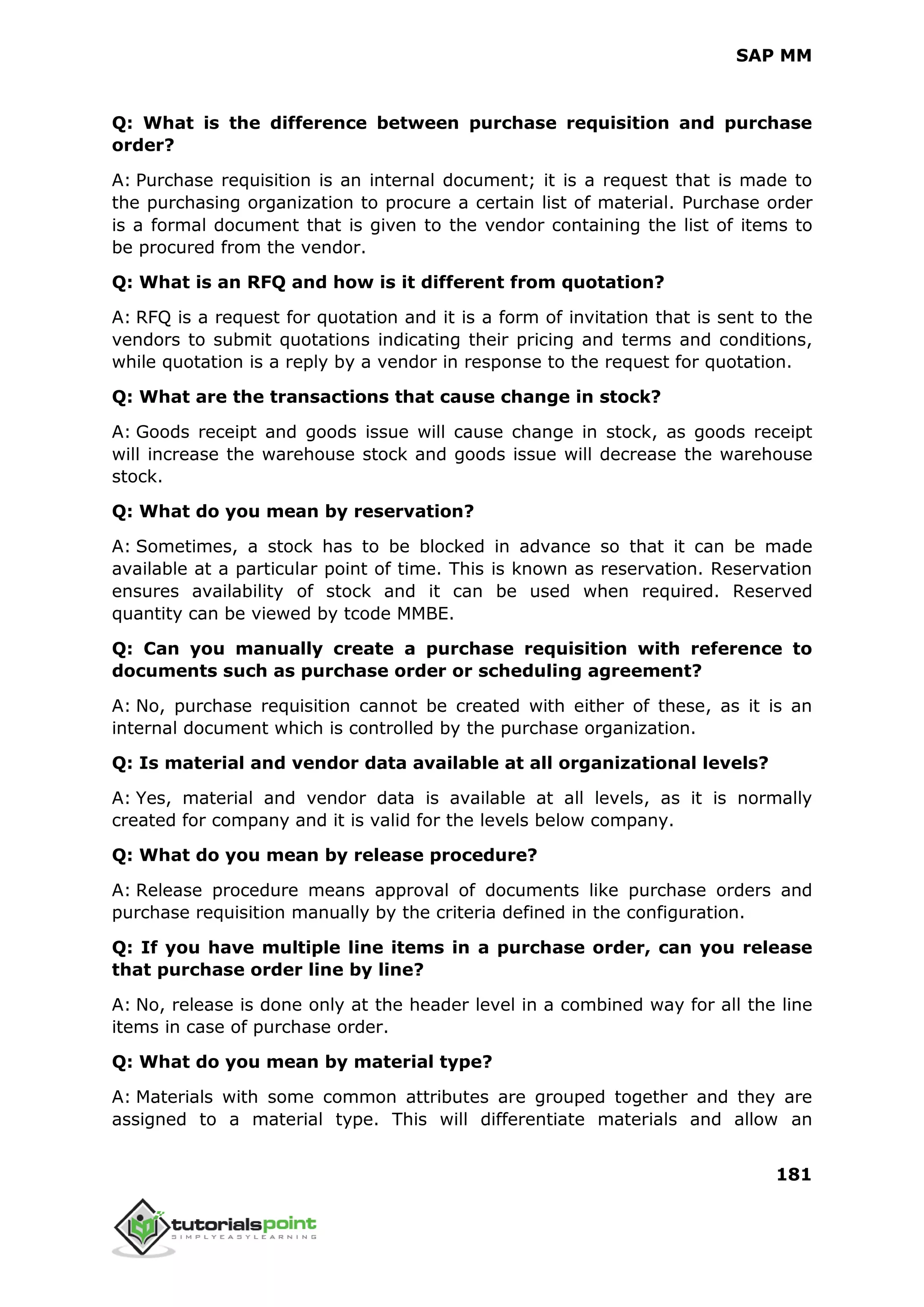 SAP MM
181
Q: What is the difference between purchase requisition and purchase
order?
A: Purchase requisition is an internal document; it is a request that is made to
the purchasing organization to procure a certain list of material. Purchase order
is a formal document that is given to the vendor containing the list of items to
be procured from the vendor.
Q: What is an RFQ and how is it different from quotation?
A: RFQ is a request for quotation and it is a form of invitation that is sent to the
vendors to submit quotations indicating their pricing and terms and conditions,
while quotation is a reply by a vendor in response to the request for quotation.
Q: What are the transactions that cause change in stock?
A: Goods receipt and goods issue will cause change in stock, as goods receipt
will increase the warehouse stock and goods issue will decrease the warehouse
stock.
Q: What do you mean by reservation?
A: Sometimes, a stock has to be blocked in advance so that it can be made
available at a particular point of time. This is known as reservation. Reservation
ensures availability of stock and it can be used when required. Reserved
quantity can be viewed by tcode MMBE.
Q: Can you manually create a purchase requisition with reference to
documents such as purchase order or scheduling agreement?
A: No, purchase requisition cannot be created with either of these, as it is an
internal document which is controlled by the purchase organization.
Q: Is material and vendor data available at all organizational levels?
A: Yes, material and vendor data is available at all levels, as it is normally
created for company and it is valid for the levels below company.
Q: What do you mean by release procedure?
A: Release procedure means approval of documents like purchase orders and
purchase requisition manually by the criteria defined in the configuration.
Q: If you have multiple line items in a purchase order, can you release
that purchase order line by line?
A: No, release is done only at the header level in a combined way for all the line
items in case of purchase order.
Q: What do you mean by material type?
A: Materials with some common attributes are grouped together and they are
assigned to a material type. This will differentiate materials and allow an
 