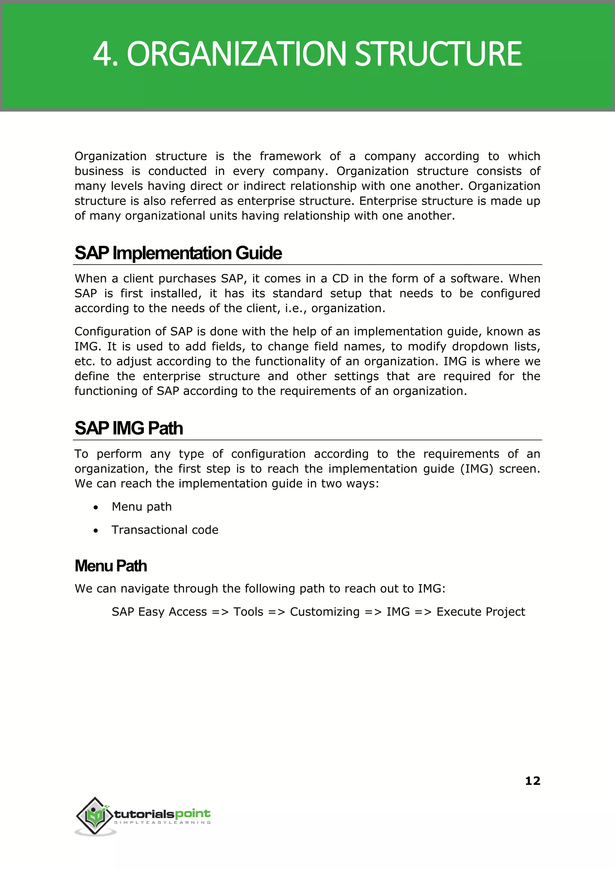 SAP MM
12
Organization structure is the framework of a company according to which
business is conducted in every company. Organization structure consists of
many levels having direct or indirect relationship with one another. Organization
structure is also referred as enterprise structure. Enterprise structure is made up
of many organizational units having relationship with one another.
SAPImplementationGuide
When a client purchases SAP, it comes in a CD in the form of a software. When
SAP is first installed, it has its standard setup that needs to be configured
according to the needs of the client, i.e., organization.
Configuration of SAP is done with the help of an implementation guide, known as
IMG. It is used to add fields, to change field names, to modify dropdown lists,
etc. to adjust according to the functionality of an organization. IMG is where we
define the enterprise structure and other settings that are required for the
functioning of SAP according to the requirements of an organization.
SAPIMGPath
To perform any type of configuration according to the requirements of an
organization, the first step is to reach the implementation guide (IMG) screen.
We can reach the implementation guide in two ways:
 Menu path
 Transactional code
MenuPath
We can navigate through the following path to reach out to IMG:
SAP Easy Access => Tools => Customizing => IMG => Execute Project
4. ORGANIZATION STRUCTURE
 