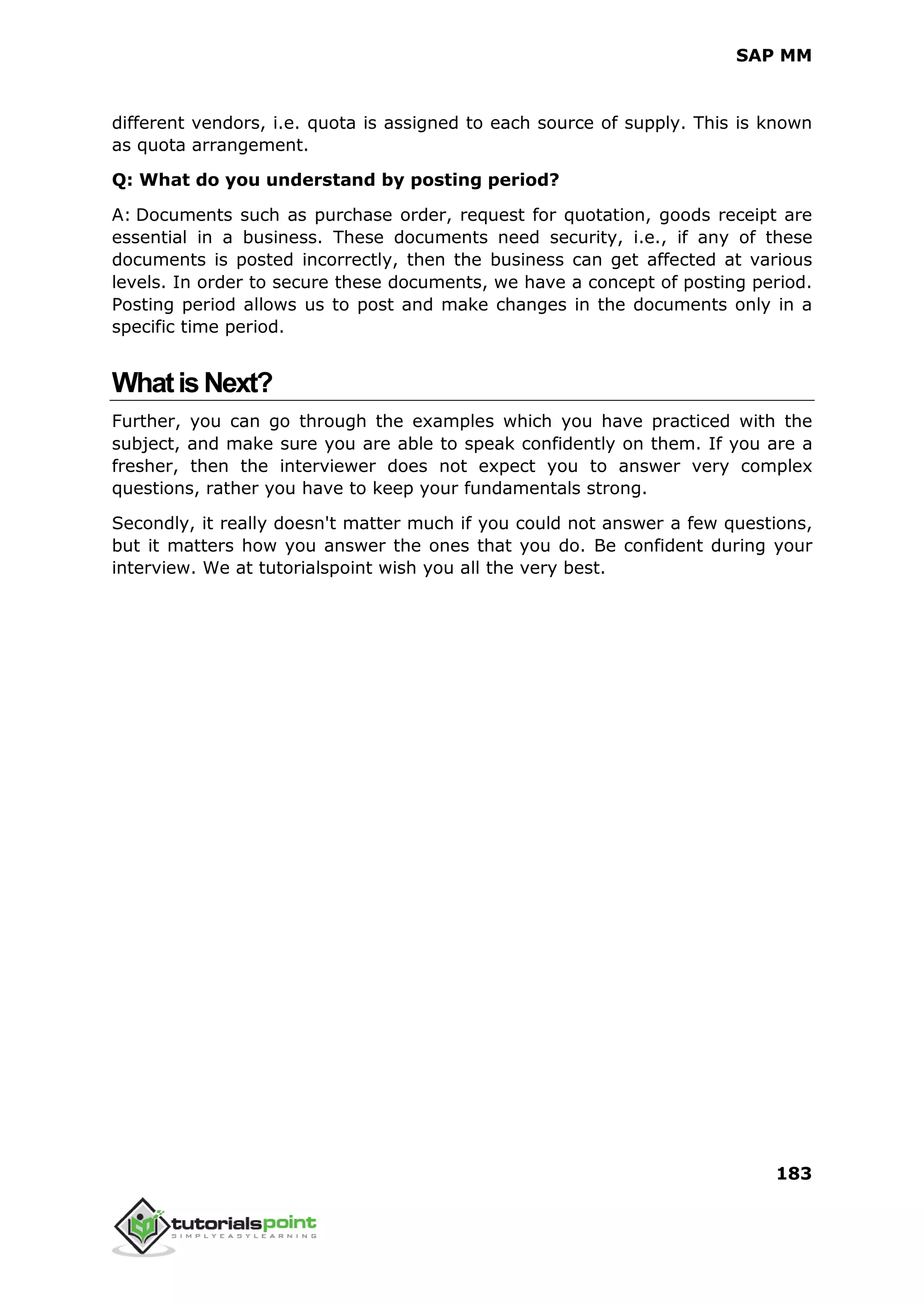 SAP MM
183
different vendors, i.e. quota is assigned to each source of supply. This is known
as quota arrangement.
Q: What do you understand by posting period?
A: Documents such as purchase order, request for quotation, goods receipt are
essential in a business. These documents need security, i.e., if any of these
documents is posted incorrectly, then the business can get affected at various
levels. In order to secure these documents, we have a concept of posting period.
Posting period allows us to post and make changes in the documents only in a
specific time period.
WhatisNext?
Further, you can go through the examples which you have practiced with the
subject, and make sure you are able to speak confidently on them. If you are a
fresher, then the interviewer does not expect you to answer very complex
questions, rather you have to keep your fundamentals strong.
Secondly, it really doesn't matter much if you could not answer a few questions,
but it matters how you answer the ones that you do. Be confident during your
interview. We at tutorialspoint wish you all the very best.
 