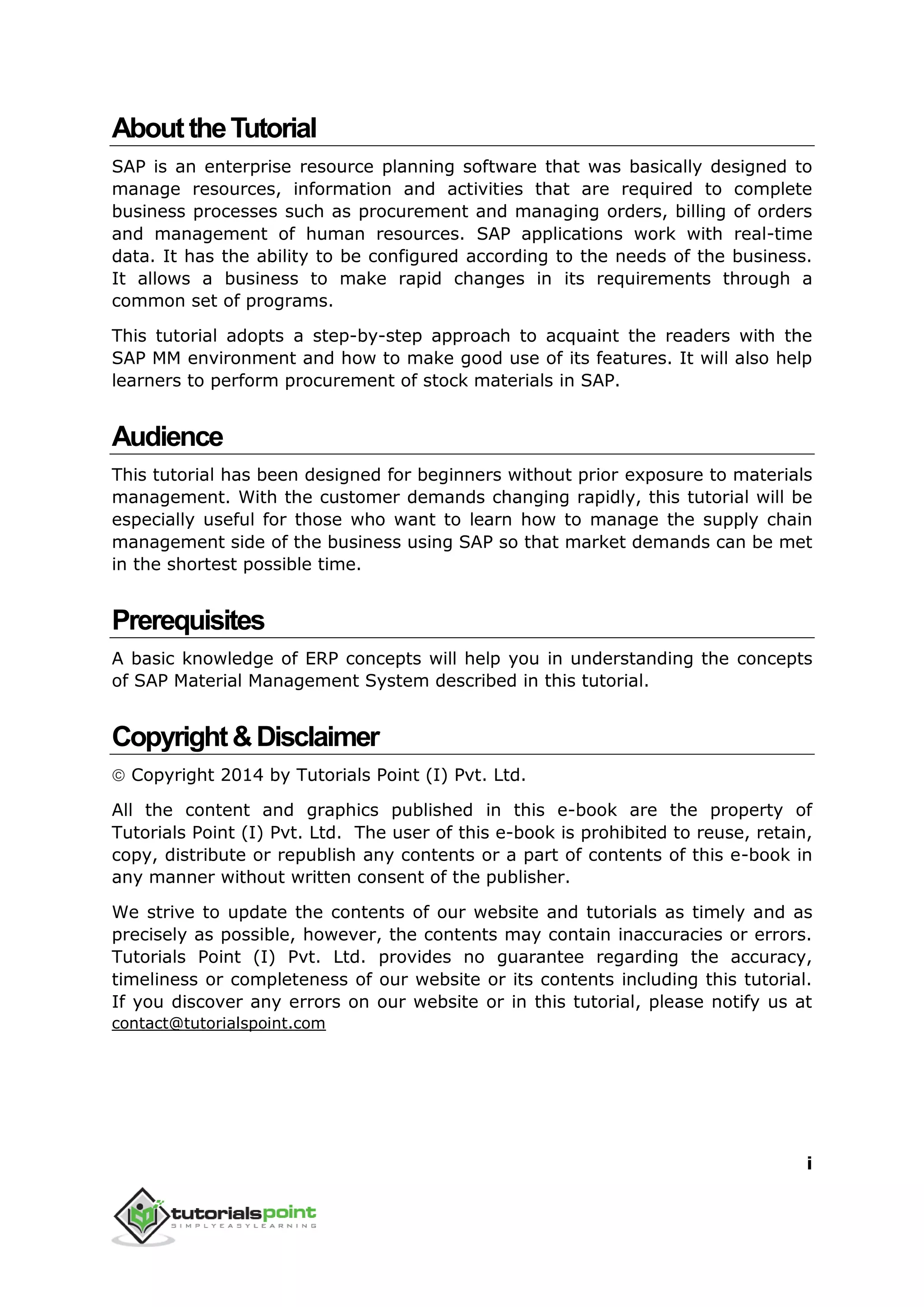 i
AbouttheTutorial
SAP is an enterprise resource planning software that was basically designed to
manage resources, information and activities that are required to complete
business processes such as procurement and managing orders, billing of orders
and management of human resources. SAP applications work with real-time
data. It has the ability to be configured according to the needs of the business.
It allows a business to make rapid changes in its requirements through a
common set of programs.
This tutorial adopts a step-by-step approach to acquaint the readers with the
SAP MM environment and how to make good use of its features. It will also help
learners to perform procurement of stock materials in SAP.
Audience
This tutorial has been designed for beginners without prior exposure to materials
management. With the customer demands changing rapidly, this tutorial will be
especially useful for those who want to learn how to manage the supply chain
management side of the business using SAP so that market demands can be met
in the shortest possible time.
Prerequisites
A basic knowledge of ERP concepts will help you in understanding the concepts
of SAP Material Management System described in this tutorial.
Copyright&Disclaimer
 Copyright 2014 by Tutorials Point (I) Pvt. Ltd.
All the content and graphics published in this e-book are the property of
Tutorials Point (I) Pvt. Ltd. The user of this e-book is prohibited to reuse, retain,
copy, distribute or republish any contents or a part of contents of this e-book in
any manner without written consent of the publisher.
We strive to update the contents of our website and tutorials as timely and as
precisely as possible, however, the contents may contain inaccuracies or errors.
Tutorials Point (I) Pvt. Ltd. provides no guarantee regarding the accuracy,
timeliness or completeness of our website or its contents including this tutorial.
If you discover any errors on our website or in this tutorial, please notify us at
contact@tutorialspoint.com
 