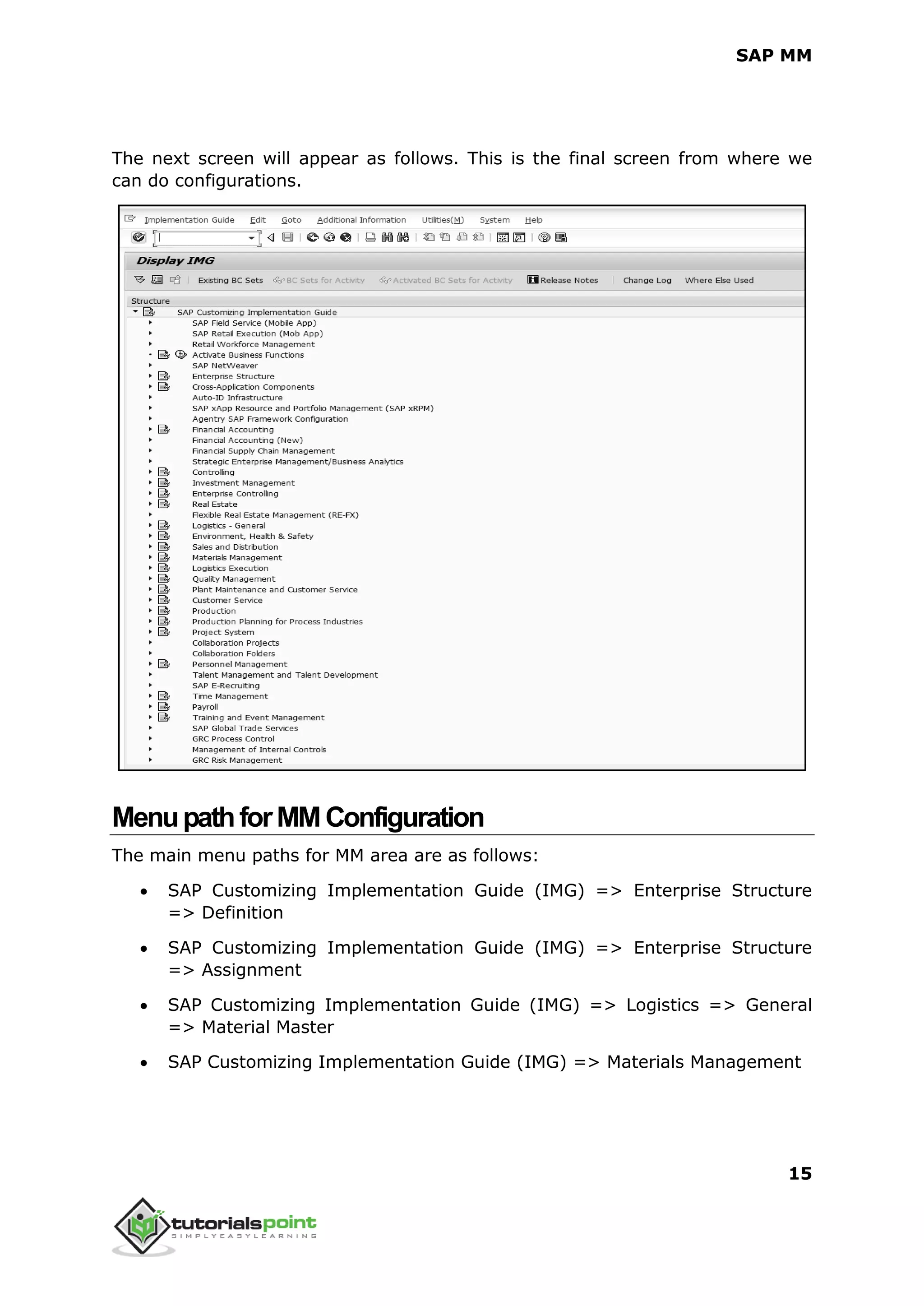 SAP MM
15
The next screen will appear as follows. This is the final screen from where we
can do configurations.
MenupathforMMConfiguration
The main menu paths for MM area are as follows:
 SAP Customizing Implementation Guide (IMG) => Enterprise Structure
=> Definition
 SAP Customizing Implementation Guide (IMG) => Enterprise Structure
=> Assignment
 SAP Customizing Implementation Guide (IMG) => Logistics => General
=> Material Master
 SAP Customizing Implementation Guide (IMG) => Materials Management
 