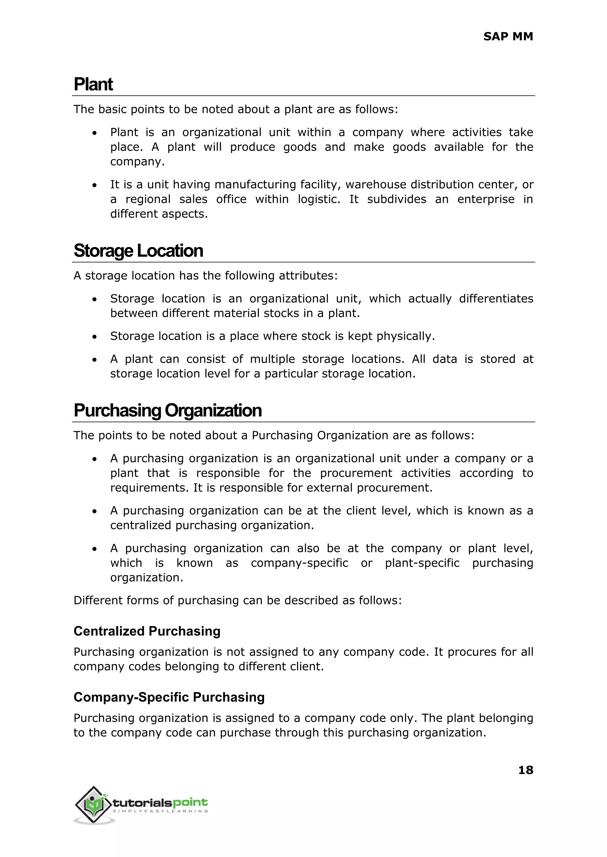 SAP MM
18
Plant
The basic points to be noted about a plant are as follows:
 Plant is an organizational unit within a company where activities take
place. A plant will produce goods and make goods available for the
company.
 It is a unit having manufacturing facility, warehouse distribution center, or
a regional sales office within logistic. It subdivides an enterprise in
different aspects.
StorageLocation
A storage location has the following attributes:
 Storage location is an organizational unit, which actually differentiates
between different material stocks in a plant.
 Storage location is a place where stock is kept physically.
 A plant can consist of multiple storage locations. All data is stored at
storage location level for a particular storage location.
PurchasingOrganization
The points to be noted about a Purchasing Organization are as follows:
 A purchasing organization is an organizational unit under a company or a
plant that is responsible for the procurement activities according to
requirements. It is responsible for external procurement.
 A purchasing organization can be at the client level, which is known as a
centralized purchasing organization.
 A purchasing organization can also be at the company or plant level,
which is known as company-specific or plant-specific purchasing
organization.
Different forms of purchasing can be described as follows:
Centralized Purchasing
Purchasing organization is not assigned to any company code. It procures for all
company codes belonging to different client.
Company-Specific Purchasing
Purchasing organization is assigned to a company code only. The plant belonging
to the company code can purchase through this purchasing organization.
 