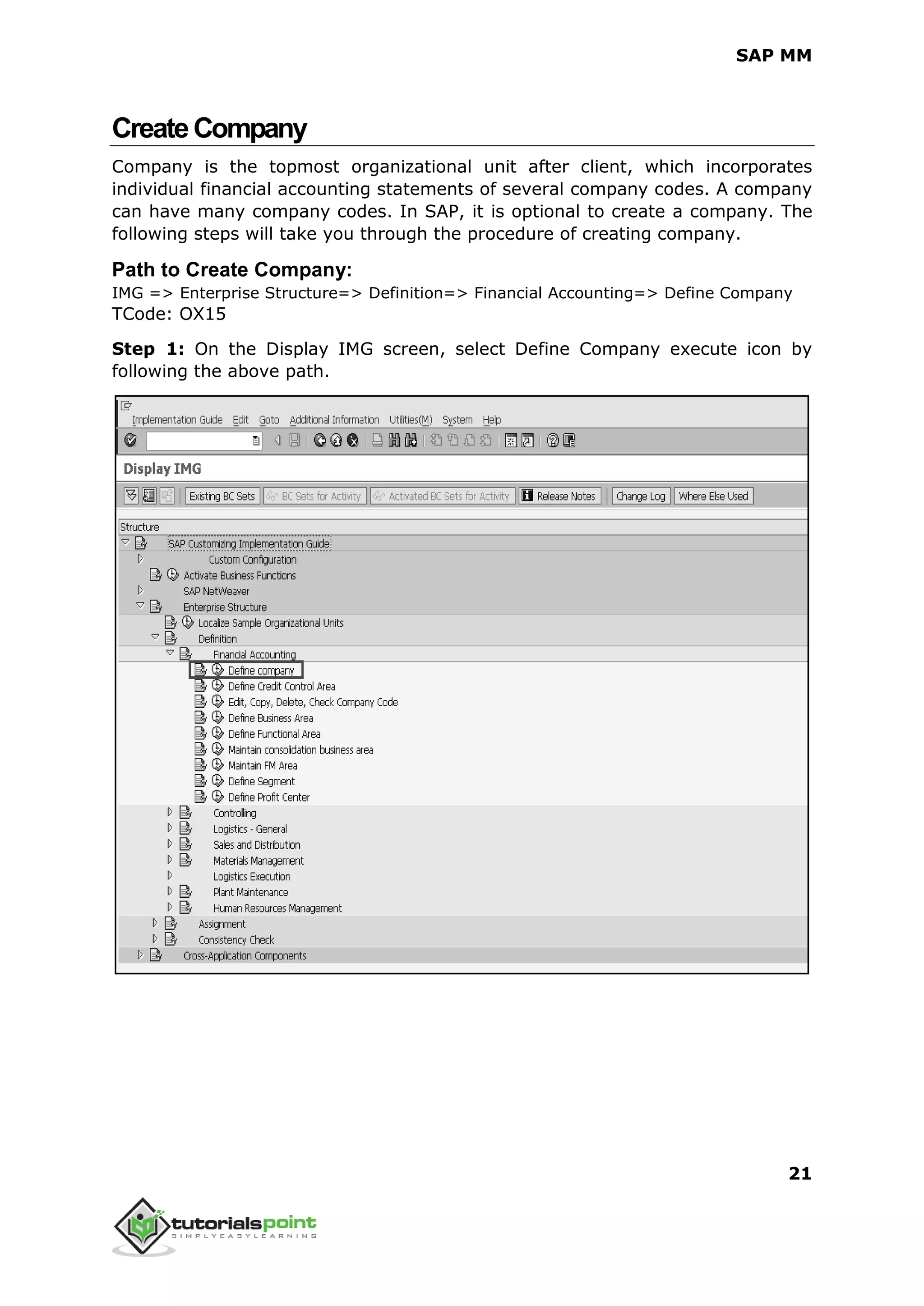 SAP MM
21
CreateCompany
Company is the topmost organizational unit after client, which incorporates
individual financial accounting statements of several company codes. A company
can have many company codes. In SAP, it is optional to create a company. The
following steps will take you through the procedure of creating company.
Path to Create Company:
IMG => Enterprise Structure=> Definition=> Financial Accounting=> Define Company
TCode: OX15
Step 1: On the Display IMG screen, select Define Company execute icon by
following the above path.
 