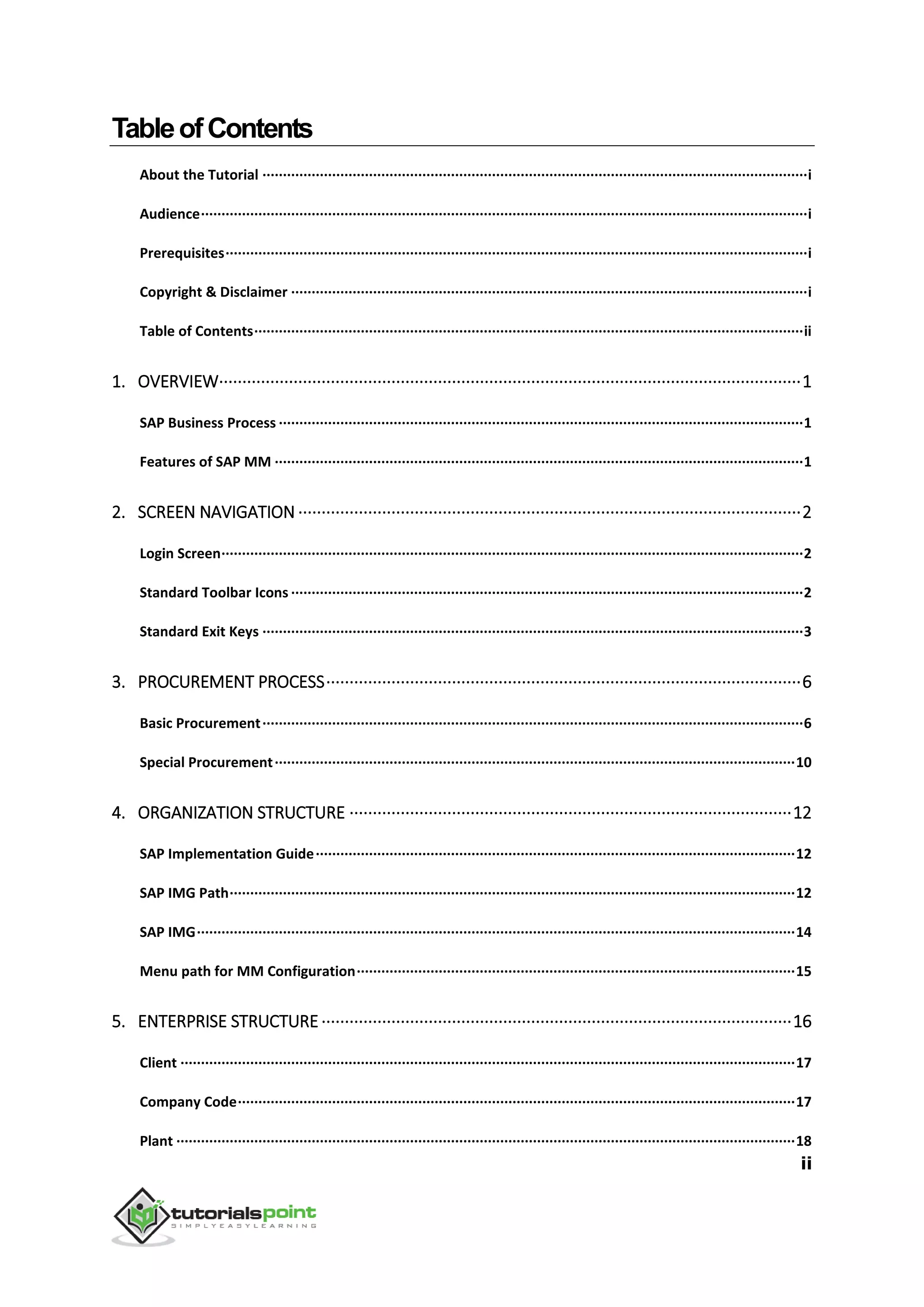 ii
TableofContents
About the Tutorial ·····································································································································i
Audience····················································································································································i
Prerequisites··············································································································································i
Copyright & Disclaimer ······························································································································i
Table of Contents······································································································································ii
1. OVERVIEW·····························································································································1
SAP Business Process ································································································································1
Features of SAP MM ·································································································································1
2. SCREEN NAVIGATION ············································································································2
Login Screen··············································································································································2
Standard Toolbar Icons ·····························································································································2
Standard Exit Keys ····································································································································3
3. PROCUREMENT PROCESS······································································································6
Basic Procurement····································································································································6
Special Procurement·······························································································································10
4. ORGANIZATION STRUCTURE ·······························································································12
SAP Implementation Guide·····················································································································12
SAP IMG Path··········································································································································12
SAP IMG··················································································································································14
Menu path for MM Configuration···········································································································15
5. ENTERPRISE STRUCTURE ·····································································································16
Client ······················································································································································17
Company Code········································································································································17
Plant ·······················································································································································18
 